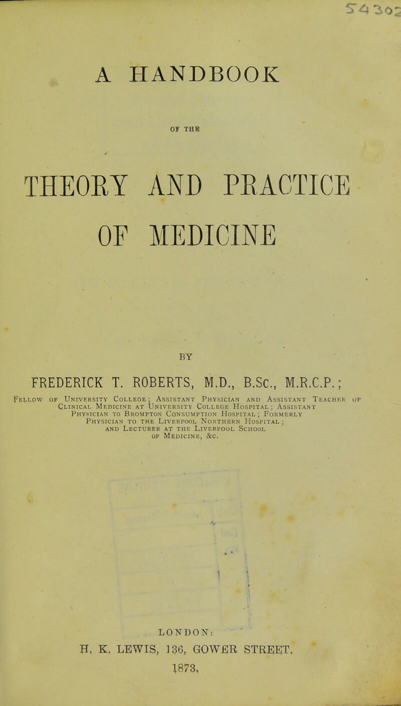 A HANDBOOK or THE THEORY AND PRACTICE OF MEDICINE FREDERICK T. ROBERTS, M.D, B.Sc, M.R.C.P.; Fellow of University College; Assistant Physician and Assistant Teacher of Clinical Medicine at University College Hospital; Assistant Physician to Brompton Consumption Hospital; Formerly Physician to the Liverpool Northern Hospital ; and Lecturer at the Liverpool School of Medicine, &c. BY LONDON: H, K, LEWIS, 136, GOWER STREET. 1873,