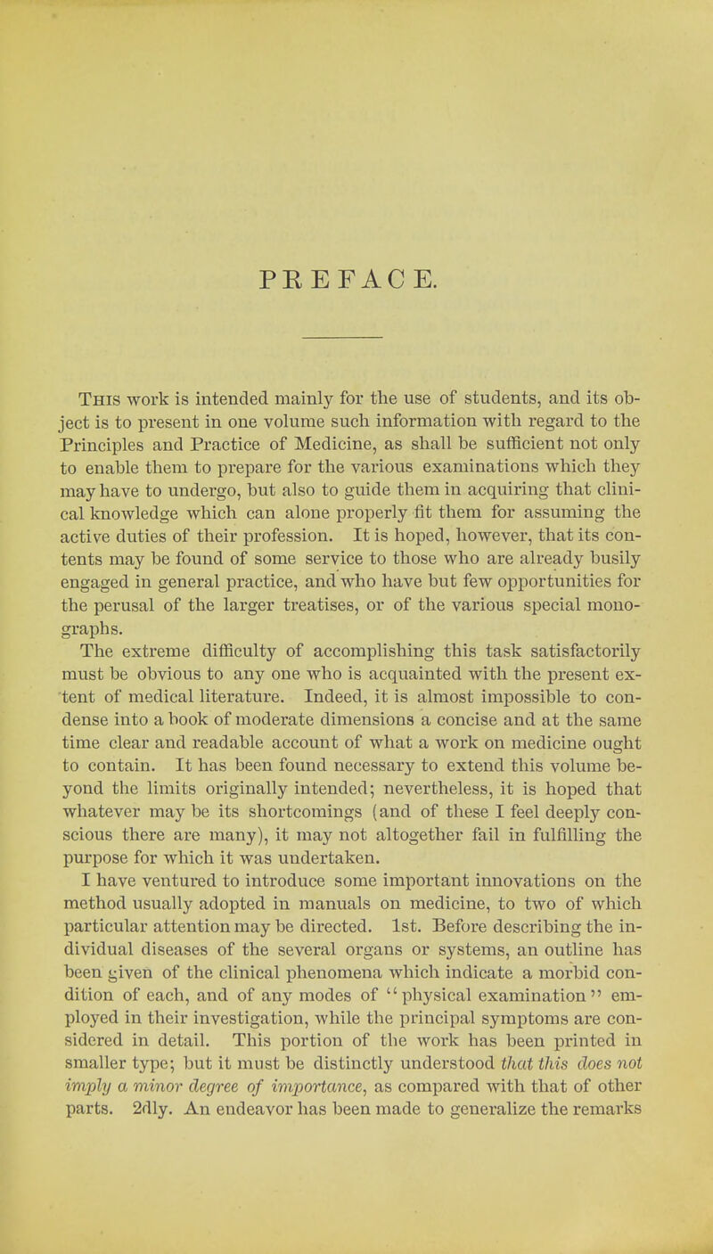 PREFACE. This work is intended mainly for the use of students, and its ob- ject is to present in one volume such information with regard to the Principles and Practice of Medicine, as shall be sufficient not only to enable them to prepare for the various examinations which they may have to undergo, but also to guide them in acquiring that clini- cal knowledge which can alone properly fit them for assuming the active duties of their profession. It is hoped, however, that its con- tents may be found of some service to those who are already busily engaged in general practice, and who have but few opportunities for the perusal of the larger treatises, or of the various special mono- graphs. The extreme difficulty of accomplishing this task satisfactorily must be obvious to any one who is acquainted with the present ex- tent of medical literature. Indeed, it is almost impossible to con- dense into a book of moderate dimensions a concise and at the same time clear and readable account of what a work on medicine ought to contain. It has been found necessary to extend this volume be- yond the limits originally intended; nevertheless, it is hoped that whatever may be its shortcomings (and of these I feel deeply con- scious there are many), it may not altogether fail in fulfilling the purpose for which it was undertaken. I have ventured to introduce some important innovations on the method usually adopted in manuals on medicine, to two of which particular attention may be directed. 1st. Before describing the in- dividual diseases of the several organs or systems, an outline has been given of the clinical phenomena which indicate a morbid con- dition of each, and of any modes of physical examination em- ployed in their investigation, while the principal symptoms are con- sidered in detail. This portion of the work has been printed in smaller type; but it must be distinctly understood that this does not imply a minor degree of importance, as compared with that of other parts. 2dly. An endeavor has been made to generalize the remarks