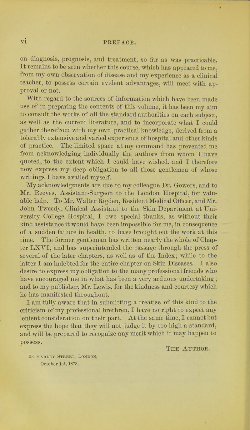 on diagnosis, prognosis, and treatment, so far as was practicable. It remains to be seen whether this course, which has appeared to me, from my own observation of disease and my experience as a clinical teacher, to possess certain evident advantages, will meet with ap- proval or not. With regard to the sources of information which have been made use of in preparing the contents of this volume, it has been my aim to consult the works of all the standard authorities on each subject, as well as the current literature, and to incorporate what I could gather therefrom with my own practical knowledge, derived from a tolerably extensive and varied experience of hospital and other kinds of practice. The limited space at my command has prevented me from acknowledging individually the authors from whom I have quoted, to the extent which I could have wished, and I therefore now express my deep obligation to all those gentlemen of whose writings I have availed myself. My acknowledgments are due to my colleague Dr. Growers, and to Mr. Reeves, Assistant-Surgeon to the London Hospital, for valu- able help. To Mr. Walter Kigden, Resident Medical Officer, and Mr. John Tweedy, Clinical Assistant to the Skin Department at Uni- versity College Hospital, I owe special thanks, as without their kind assistance it would have been impossible for me, in consequence of a sudden failure in health, to have brought out the work at this time. The former gentleman has written nearly the whole of Chap- ter LXYI, and has superintended the passage through the press of several of the later chapters, as well as of the Index; while to the latter I am indebted for the entire chapter on Skin Diseases. I also desire to express my obligation to the many professional friends who have encouraged me in what has been a very arduous undertaking; and to my publisher, Mr. Lewis, for the kindness and courtesy which he has manifested throughout. I am fully aware that in submitting a treatise of this kind to the criticism of my professional brethren, I have no right to expect any lenient consideration on their part. At the same time, I cannot but express the hope that they will not judge it by too high a standard, and will be prepared to recognize any merit which it may happen to possess. The Author. 53 Harley Street, London, October 1st, 1873.