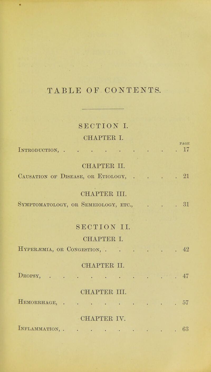 TABLE OF CONTENTS. SECTION I. CHAPTER I. PAGE Introduction, 17 CHAPTER II. Causation op Disease, or Etiology, . . . .21 CHAPTER III. Symptomatology, or Semeiology, etc., . . .31 SECTION II. CHAPTER I. Hyperemia, or Congestion, 42 CHAPTER II. Dropsy, 47 CHAPTER III. Hemorrhage, 57 CHAPTER IV. Inflammation, 63