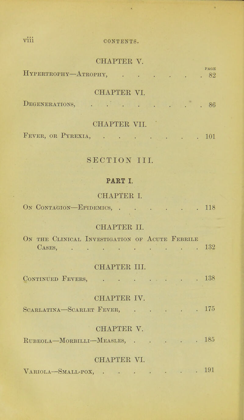 CHAPTER V. PAGE Hypertrophy—Atrophy, 82 CHAPTER VI. Degenerations, 86 CHAPTER VII. ' Fever, or Pyrexia, 101 SECTION III. PART I. CHAPTER I. On Contagion—Epidemics, 118 CHAPTER II. On the Clinical Investigation of Acute Febrile Cases, 132 CHAPTER III. Continued Fevers, 138 CHAPTER IV. Scarlatina—Scarlet Fever, 175 CHAPTER V. Rubeola—Morbilli—Measles, 185 CHAPTER VI. Variola—Small-pox, 191