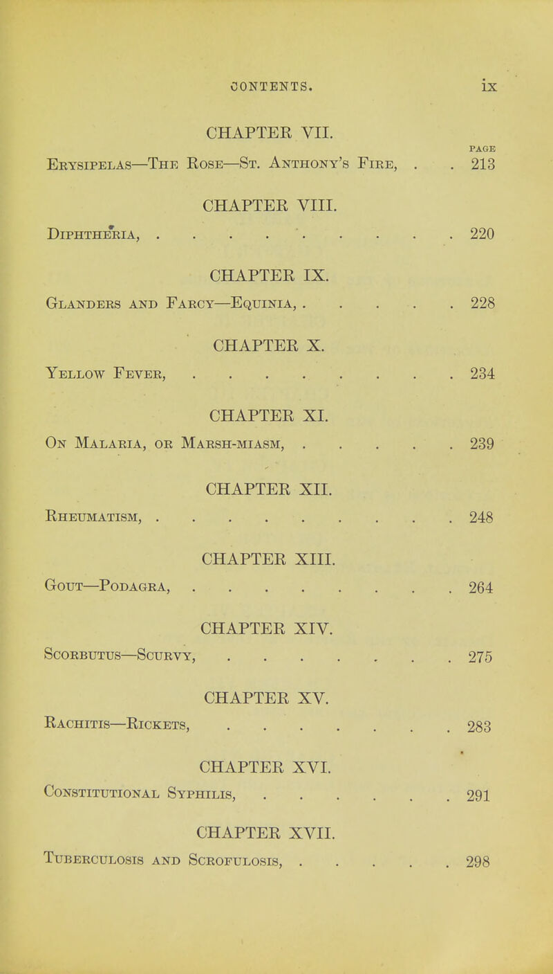 CHAPTER VII. PAGE Erysipelas—The Rose—St. Anthony's Fire, . .213 CHAPTER VIII. Diphtheria, . . . 220 CHAPTER IX. Glanders and Farcy—Equinia, 228 CHAPTER X. Yellow Fever, 234 CHAPTER XL On Malaria, or Marsh-miasm, 239 CHAPTER XII. Rheumatism, 248 CHAPTER XIII. Gout—Podagra, 264 CHAPTER XIV. Scorbutus—Scurvy, 275 CHAPTER XV. Rachitis—Rickets, 283 CHAPTER XVI. Constitutional Syphilis, 291 CHAPTER XVII. Tuberculosis and Scrofulosis, 298