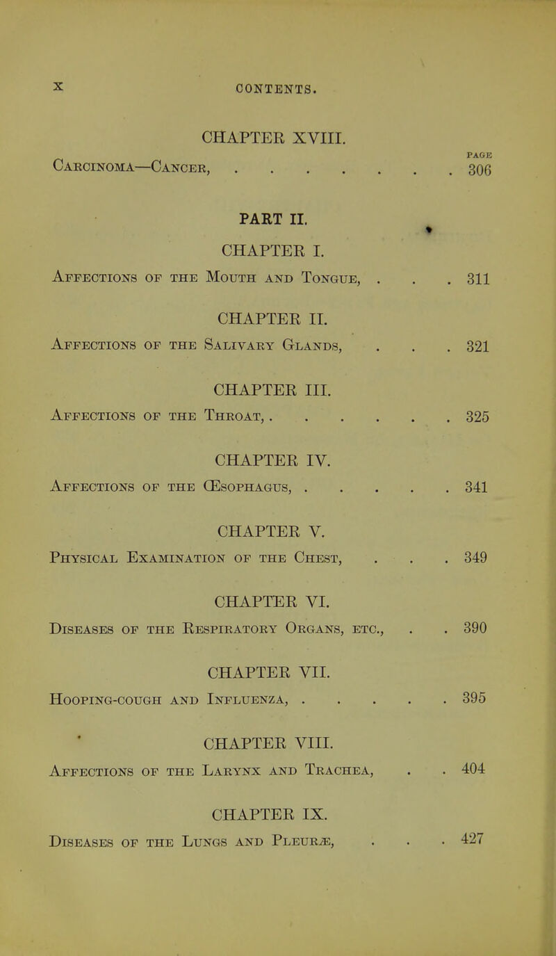 CHAPTER XVIII. Carcinoma—Cancer, . PART II. CHAPTER I. Affections of the Mouth and Tongue, . CHAPTER II. Affections of the Salivary Glands, CHAPTER III. Affections of the Throat, .... CHAPTER IV. Affections of the (Esophagus, . CHAPTER V. Physical Examination of the Chest, CHAPTER VI. Diseases of the Respiratory Organs, etc. CHAPTER VII. Hooping-cough and Influenza, . CHAPTER VIII. Affections of the Larynx and Trachea, CHAPTER IX. Diseases of the Lungs and Pleurje,