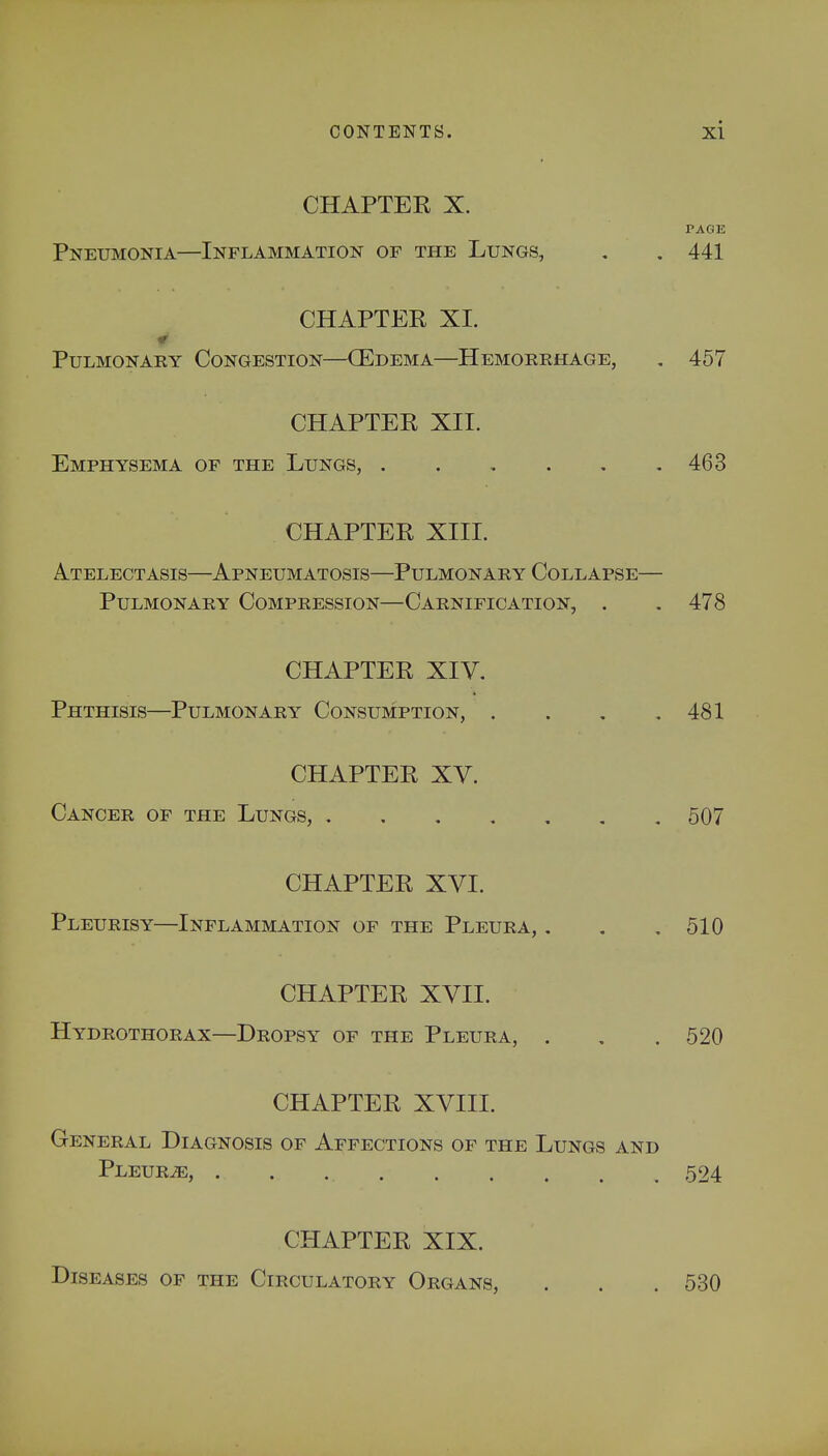 CHAPTER X. PAGE Pneumonia—Inflammation of the Lungs, . . 441 CHAPTER XI. Pulmonary Congestion—(Edema—Hemorrhage, . 457 CHAPTER XII. Emphysema of the Lungs, 463 CHAPTER XIII. Atelectasis—Apneumatosis—Pulmonary Collapse— Pulmonary Compression—Carnification, . .478 CHAPTER XIV. Phthisis—Pulmonary Consumption, . . . .481 CHAPTER XV. Cancer of the Lungs, 507 CHAPTER XVI. Pleurisy—Inflammation of the Pleura, . . .510 CHAPTER XVII. Hydrothorax—Dropsy of the Pleura, . . . 520 CHAPTER XVIII. General Diagnosis of Affections of the Lungs and Pleurae, 524 CHAPTER XIX. Diseases of the Circulatory Organs, . . .530