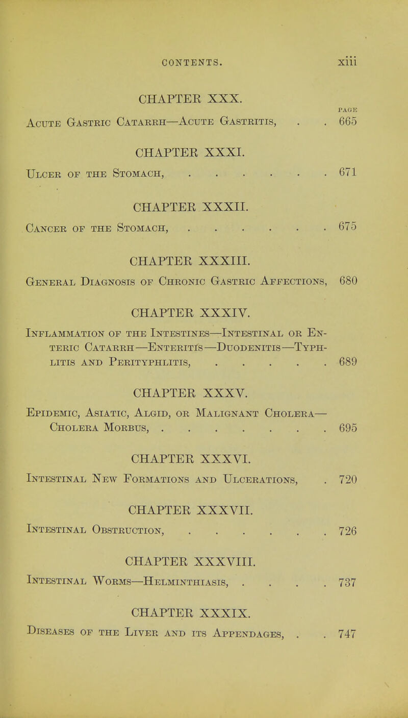 CHAPTER XXX. PAGE Acute Gastric Catarrh—Acute Gastritis, . . 665 CHAPTER XXXI. Ulcer of the Stomach, 671 CHAPTER XXXII. Cancer of the Stomach, 675 CHAPTER XXXIII. General Diagnosis of Chronic Gastric Affections, 680 CHAPTER XXXIV. Inflammation of the Intestines—Intestinal or En- teric Catarrh —Enteritis —Duodenitis —Typh- litis and Perityphlitis, 689 CHAPTER XXXV. Epidemic, Asiatic, Algid, or Malignant Cholera— Cholera Morbus, 695 CHAPTER XXXVI. Intestinal New Formations and Ulcerations, . 720 CHAPTER XXXVII. Intestinal Obstruction, 726 CHAPTER XXXVIII. Intestinal Worms—Helminthiasis, .... 737 CHAPTER XXXIX. Diseases of the Liver and its Appendages, . . 747