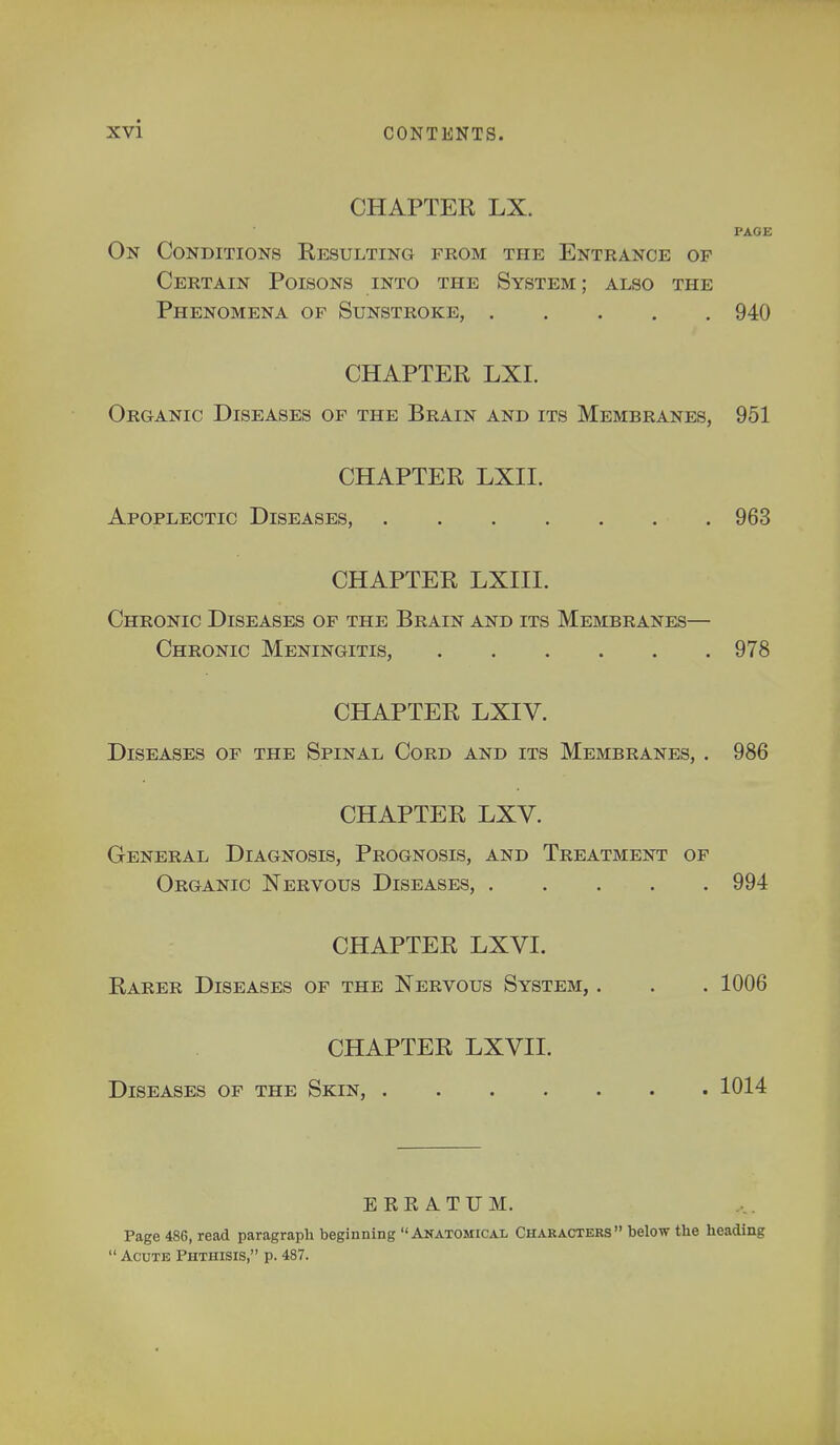 CHAPTER LX. PAGE On Conditions Resulting from the Entrance of Certain Poisons into the System; also the Phenomena of Sunstroke, 940 CHAPTER LXI. Organic Diseases of the Brain and its Membranes, 951 CHAPTER LXII. Apoplectic Diseases, 963 CHAPTER LXIII. Chronic Diseases of the Brain and its Membranes— Chronic Meningitis, 978 CHAPTER LXIV. Diseases of the Spinal Cord and its Membranes, . 986 CHAPTER LXV. General Diagnosis, Prognosis, and Treatment of Organic Nervous Diseases, 994 CHAPTER LXVI. Rarer Diseases of the Nervous System, . . . 1006 CHAPTER LXVII. Diseases of the Skin, 1014 ERRATUM. Page 486, read paragraph beginning Anatomical Characters below the heading  Acute Phthisis, p. 487.