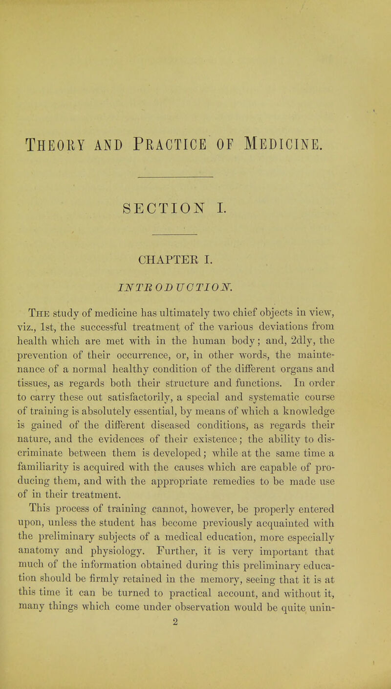 Theory and Practice of Medicine. section I. CHAPTER I. INTBODTJCTION. The study of medicine has ultimately two chief objects in view, viz., 1st, the successful treatment, of the various deviations from health which are met with in the human body; and, 2dly, the prevention of their occurrence, or, in other words, the mainte- nance of a normal healthy condition of the different organs and tissues, as regards both their structure and functions. In order to carry these out satisfactorily, a special and systematic course of training is absolutely essential, by means of which a knowledge is gained of the different diseased conditions, as regards their nature, and the evidences of their existence.; the ability to dis- criminate between them is developed; while at the same time a familiarity is acquired with the causes which are capable of pro- ducing them, and with the appropriate remedies to be made use of in their treatment. This process of training cannot, however, be properly entered upon, unless the student has become previously acquainted with the preliminary subjects of a medical education, more especially anatomy and physiology. Further, it is very important that much of the information obtained during this preliminary educa- tion should be firmly retained in the memory, seeing that it is at this time it can be turned to practical account, and without it, many things which come under observation would be quite unin- 2