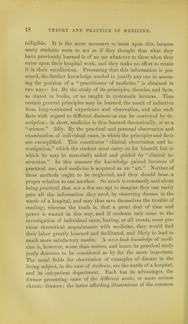 telligible. It is the more necessary to insist upon this, because many students seem to act as if they thought that what they have previously learned is of no use whatever to them when they enter upon their hospital work, and they make no effort to retain it in their recollection. Presuming that this information is pos- sessed, the further knowledge needed to justify any one in assum- ing the position of a  practitioner of medicine  is obtained in two ways: ]st. By the study of its principles, theories, and facts, as stated in books, or as taught in systematic lectures. Thus certain general principles may be learned, the result of induction from long-continued experience and observation, and also such facts with regard to different diseases as can be conveyed by de- scription ; in short, medicine is thus learned theoretically, or as a science. 2dly. By the practical and personal observation and examination of individual cases, in which the principles and facts are exemplified. This constitutes  clinical observation and in- vestigation, which the student must carry on for himself, but in which he may be materially aided and guided by  clinical in- struction. In this manner the knowledge gained becomes of practical use, and medicine is acquired as an art. Neither of these methods ought to be neglected, and they should bear a proper relation to one another. So much is constantly said about being practical, that not a few are apt to imagine they can easily gain all the information they need, by observing disease in the wards of a hospital, and may thus save themselves the trouble of reading; whereas the truth is, that a great deal of time and power is wasted in this way, and if students only came to the investigation of individual cases, having, at all events, some pre- vious theoretical acquaintance with medicine, they would find their labor greatly lessened and facilitated, and likely to lead to much more satisfactory results. A mere book knowledge of medi- cine is, however, worse than useless, and hence its practical study justly deserves to be considered as by far the more important. The usual fields for observation of examples of disease in the living subject, in the case of students, are the wards of a hospital, and its out-patient department. Each has its advantages, the former presenting cases of the different acute, or more serious chronic diseases; the latter affording illustrations of the common