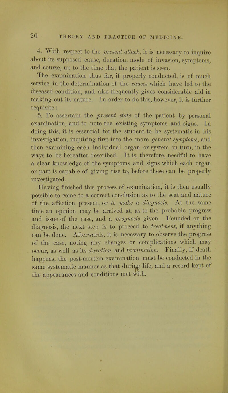 4. With respect to the present attack, it is necessary to inquire about its supposed cause, duration, mode of invasion, symptoms, and course, up to the time that the patient is seen. The examination thus far, if properly conducted, is of much service in the determination of the causes which have led to I In- diseased condition, and also frequently gives considerable aid in making out its nature. In order to do this, however, it is further requisite: 5. To ascertain the present state of the patient by personal examination, and to note the existing symptoms and signs. In doing this, it is essential for the student to be systematic in his investigation, inquiring first into the more general symptoms, and then examining each individual organ or system in turn, in the ways to be hereafter described. It is, therefore, needful to have a clear knowledge of the symptoms and signs which each organ or part is capable of giving rise to, before these can be properly investigated. Having finished this process of examination, it is then usually possible to come to a correct conclusion as to the seat and nature of the affection present, or to make a diagnosis. At the same time an opinion may be arrived at, as to the probable progress and issue of the case, and a prognosis given. Founded on the diagnosis, the next step is to proceed to treatment, if anything can be done. Afterwards, it is necessary to observe the progress of the case, noting any changes or complications which may occur, as well as its duration and termination. Finally, if death happens, the post-mortem examination must be conducted in the same systematic manner as that during life, and a record kept of the appearances and conditions met with.