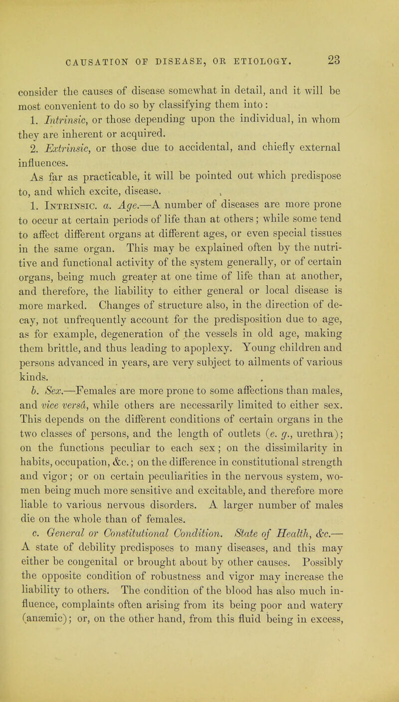 consider the causes of disease somewhat in detail, and it will be most convenient to do so by classifying them into: 1. Intrinsic, or those depending upon the individual, in whom they are inherent or acquired. 2. Extrinsic, or those due to accidental, and chiefly external influences. As far as practicable, it will be pointed out which predispose to, and which excite, disease. 1. Intrinsic, a. Age.—A number of diseases are more prone to occur at certain periods of life than at others; while some tend to affect different organs at different ages, or even special tissues in the same organ. This may be explained often by the nutri- tive and functional activity of the system generally, or of certain organs, being much greater at one time of life than at another, and therefore, the liability to either general or local disease is more marked. Changes of structure also, in the direction of de- cay, not unfrequently account for the predisposition due to age, as for example, degeneration of the vessels in old age, making them brittle, and thus leading to apoplexy. Young children and persons advanced in years, are very subject to ailments of various kinds. b. Sex.—Females are more prone to some affections than males, and vice versd, while others are necessarily limited to either sex. This depends on the different conditions of certain organs in the two classes of persons, and the length of outlets (e. g., urethra); on the functions peculiar to each sex; on the dissimilarity in habits, occupation, &c.; on the difference in constitutional strength and vigor; or on certain peculiarities in the nervous system, wo- men being much more sensitive and excitable, and therefore more liable to various nervous disorders. A larger number of males die on the whole than of females. c. General or Constitutional Condition. State of Health, &c.— A state of debility predisposes to many diseases, and this may either be congenital or brought about by other causes. Possibly the opposite condition of robustness and vigor may increase the liability to others. The condition of the blood has also much in- fluence, complaints often arising from its being poor and watery (anaemic); or, on the other hand, from this fluid being in excess,