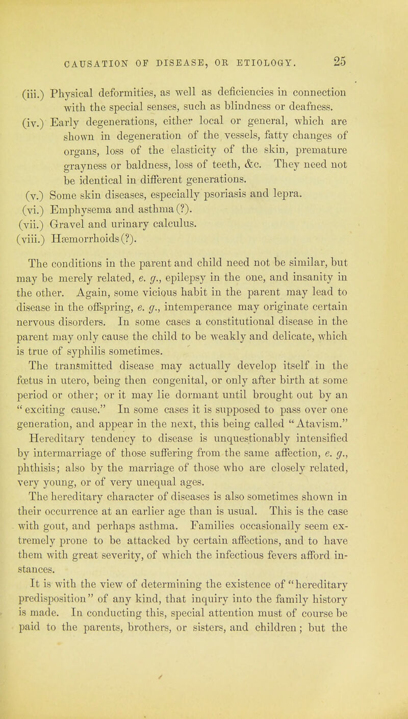 (iii.) Physical deformities, as well as deficiencies in connection with the special senses, such as blindness or deafness. (iv.) Early degenerations, either local or general, which are shown in degeneration of the vessels, fatty changes of organs, loss of the elasticity of the skin, premature grayness or baldness, loss of teeth, &c. They need not be identical in different generations. (v.) Some skin diseases, especially psoriasis and lepra. (vi.) Emphysema and asthma (?). (vii.) Gravel and urinary calculus, (viii.) Haemorrhoids (?). The conditions in the parent and child need not be similar, but may be merely related, e. g., epilepsy in the one, and insanity in the other. Again, some vicious habit in the parent may lead to disease in the offspring, e. g., intemperance may originate certain nervous disorders. In some cases a constitutional disease in the parent may only cause the child to be weakly and delicate, which is true of syphilis sometimes. The transmitted disease may actually develop itself in the foetus in utero, being then congenital, or only after birth at some period or other; or it may lie dormant until brought out by an  exciting cause. In some cases it is supposed to pass over one generation, and appear in the next, this being called Atavism. Hereditary tendency to disease is unquestionably intensified by intermarriage of those suffering from the same affection, e. g., phthisis; also by the marriage of those who are closely related, very young, or of very unequal ages. The hereditary character of diseases is also sometimes shown in their occurrence at an earlier age than is usual. This is the case with gout, and perhaps asthma. Families occasionally seem ex- tremely prone to be attacked by certain affections, and to have them with great severity, of which the infectious fevers afford in- stances. It is-with the view of determining the existence of hereditary predisposition of any kind, that inquiry into the family history is made. In conducting this, special attention must of course be paid to the parents, brothers, or sisters, and children ; but the