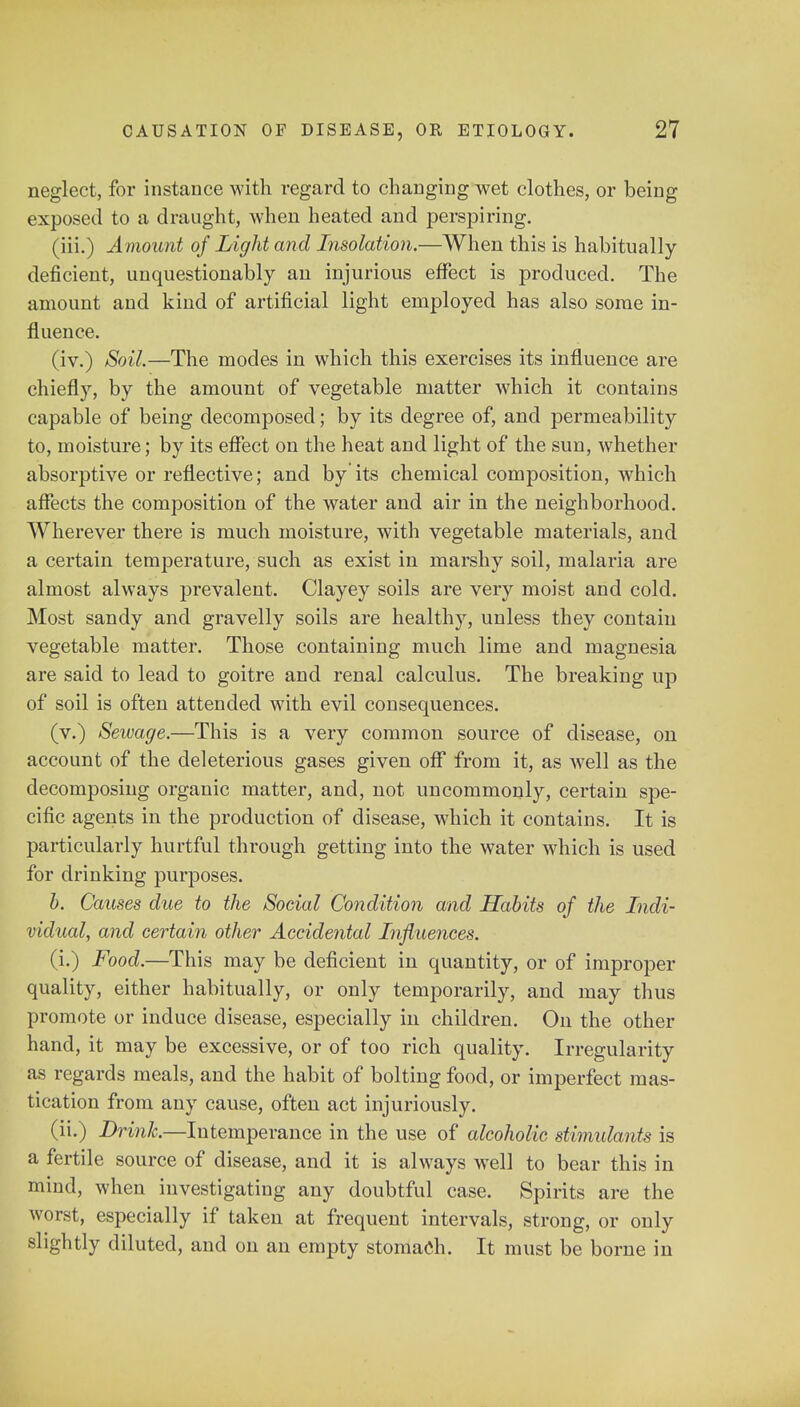 neglect, for instance with regard to changing wet clothes, or being exposed to a draught, when heated and perspiring. (iii.) Amount of Light and Insolation.—When this is habitually- deficient, unquestionably an injurious effect is produced. The amount and kind of artificial light employed has also some in- fluence. (iv.) Soil.—The modes in which this exercises its influence are chiefly, by the amount of vegetable matter which it contains capable of being decomposed; by its degree of, and permeability to, moisture; by its effect on the heat and light of the sun, whether absorptive or reflective; and by its chemical composition, which affects the composition of the water and air in the neighborhood. Wherever there is much moisture, with vegetable materials, and a certain temperature, such as exist in marshy soil, malaria are almost always prevalent. Clayey soils are very moist and cold. Most sandy and gravelly soils are healthy, unless they contain vegetable matter. Those containing much lime and magnesia are said to lead to goitre and renal calculus. The breaking up of soil is often attended with evil consequences. (v.) Seivage.—This is a very common source of disease, on account of the deleterious gases given off from it, as well as the decomposing organic matter, and, not uncommonly, certain spe- cific agents in the production of disease, which it contains. It is particularly hurtful through getting into the water which is used for drinking purposes. b. Causes due to the Social Condition and Habits of the Indi- vidual, and certain other Accidental Influences. (i.) Food.—This may be deficient in quantity, or of improper quality, either habitually, or only temporarily, and may thus promote or induce disease, especially in children. On the other hand, it may be excessive, or of too rich quality. Irregularity as regards meals, and the habit of bolting food, or imperfect mas- tication from any cause, often act injuriously. (ii.) Drink—Intempe ranee in the use of alcoholic stimulants is a fertile source of disease, and it is always well to bear this in mind, when investigating any doubtful case. Spirits are the worst, especially if taken at frequent intervals, strong, or only slightly diluted, and on an empty stomach. It must be borne in