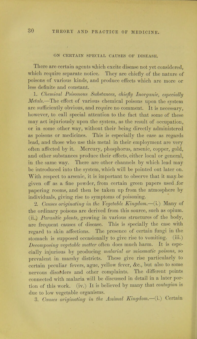 ON CERTAIN SPECIAL CAUSES OF DISEASE. There are certain agents wjiich excite disease not yet considered, which require separate notice. They are chiefly of the nature of poisons of various kinds, and produce effects which are more or less definite and constant. 1. Chemical Poisonous Substances, chiefly Inorganic, especially Metals.—The effect of various chemical poisons upon the system are sufficiently obvious, and require no comment. It is necessary, however, to call special attention to the fact that some of these may act injuriously upon the system, as the result of occupation, or in some other way, without their being directly administered as poisons or medicines. This is especially the case as regards lead, and those who use this metal in their employment are very often affected by it. Mercury, phosphorus, arsenic, copper, gold, and other substances produce their effects, either local or general, in the same way. There are other channels by which lead may be introduced into the system, which will be pointed out later on. With respect to arsenic, it is important to observe that it may be given off as a fine powder, from certain green papers used for papering rooms, and then be taken up from the atmosphere by individuals, giving rise to symptoms of poisoning. 2. Causes originating in the Vegetable Kingdom.—(i.) Many of the ordinary poisons are derived from this source, such as opium, (ii.) Parasitic plants, growing in various structures of the body, are frequent causes of disease. This is specially the case with regard to skin affections. The presence of certain fungi in the stomach is supposed occasionally to give rise to vomiting, (hi.) Decomposing vegetable matter often does much harm. It is espe- cially injurious by producing malarial or miasmatic poisons, so prevalent in marshy districts. These give rise particularly to certain peculiar fevers, ague, yellow fever, &c, but also to some nervous disorders and other complaints. The different points connected with malaria will be discussed in detail in a later por- tion of this work, (iv.) It is believed by many that contagion, is clue to low vegetable organisms. 3. Causes originating in the Animal Kingdom.—(i.) Certain