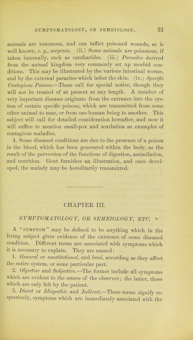 animals are venomous, and can inflict poisoned wounds, as is well known, e. g., serpents, (ii.) Some animals are poisonous, if taken internally, such as cantharides. (iii.) Parasites derived from the animal kingdom very commonly set up morbid con- ditions. This may be illustrated by the various intestinal worms, and by the external parasites which infest the skin, (iv.) Specific Contagious Poisons.—These call for special notice, though they will not be treated of at present at any length. A number of very important diseases originate from the entrance into the sys- tem of certain specific poisons, which are transmitted from some other animal to man, or from one human being to another. This subject will call for detailed consideration hereafter, and now it will suffice to mention small-pox and scarlatina as examples of contagious maladies. 4. Some diseased conditions are due to the presence of a poison in the blood, which has been generated within the body, as the result of the perversion of the functions of digestion, assimilation, and nutrition. Gout furnishes an illustration, and once devel- oped, the malady may he hereditarily transmitted. CHAPTER III. SYMPTOMATOLOGY, OB SEMEIOLOGY, ETC. ■ A  symptom  may be defined to be anything which in the living subject gives evidence of the existence of some diseased condition. Different terms are associated with symptoms which it is necessary to explain. They are named: 1. General or constitutional, and local, according as they affect the entire system, or some particular part. 2. Objective and Subjective.—The former include all symptoms which are evident to the senses of the observer; the latter, those which are only felt by the patient. 3. Direct or Idiopathic and Indirect.—These terms signify re- spectively, symptoms which are immediately associated with the