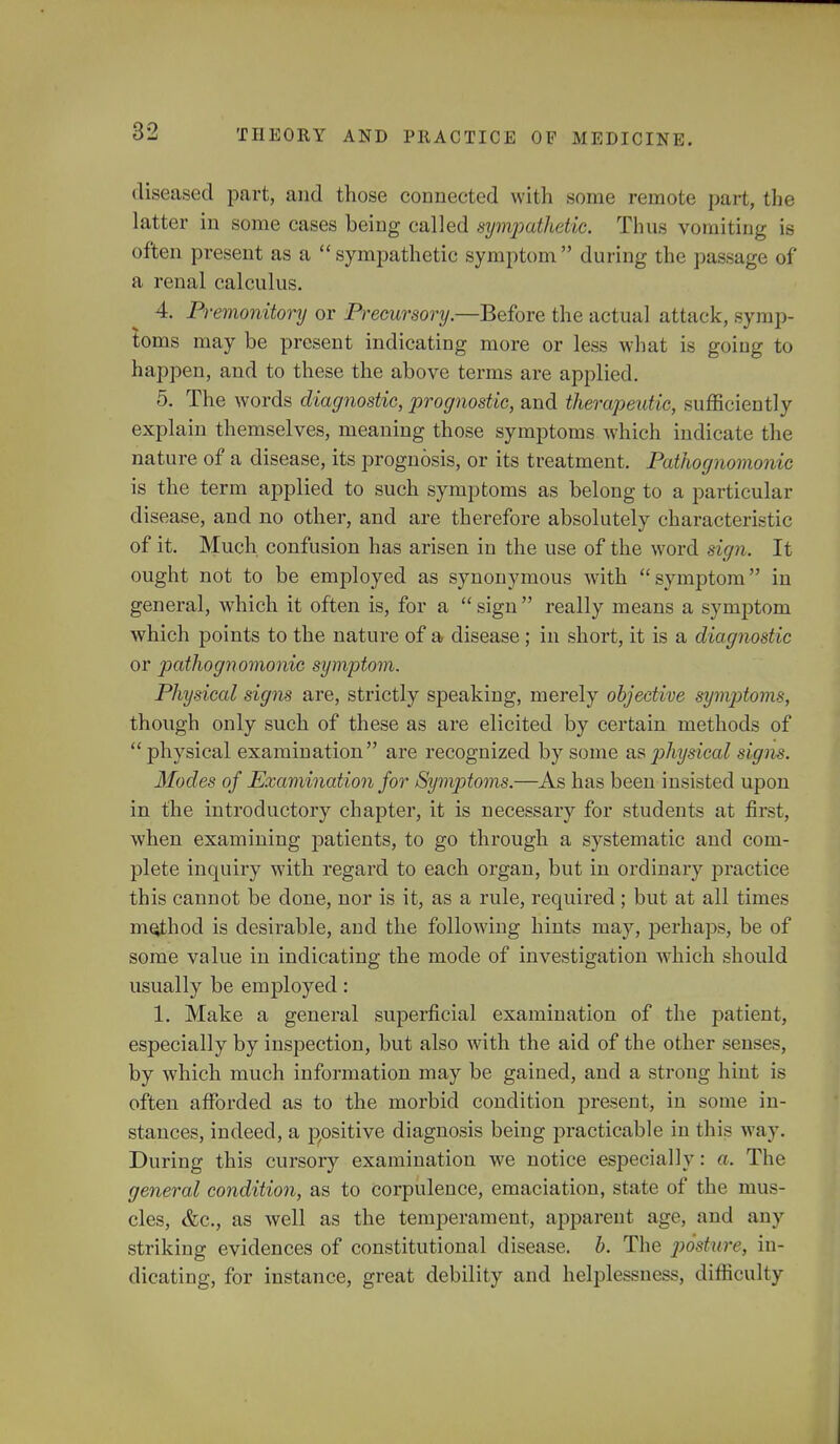 diseased part, and those connected with some remote part, the latter in some cases being called sympathetic. Thus vomiting is often present as a sympathetic symptom during the passage of a renal calculus. 4. Premonitory or Precursory.—Before the actual attack, symp- toms may be present indicating more or less what is going to happen, and to these the above terms are applied. 5. The words diagnostic, prognostic, and therapeutic, sufficiently explain themselves, meaning those symptoms which indicate the nature of a disease, its prognosis, or its treatment. Pathognomonic is the term applied to such symptoms as belong to a particular disease, and no other, and are therefore absolutely characteristic of it. Much confusion has arisen in the use of the word sign. It ought not to be employed as synonymous with symptom in general, which it often is, for a  sign  really means a symptom which points to the nature of a disease ; in short, it is a diagnostic or pathognomonic symptom. Physical signs are, strictly speaking, merely objective symptoms, though only such of these as are elicited by certain methods of physical examination are recognized by some as j^hysical signs. Modes of Examination for Symptoms.—As has been insisted upon in the introductory chapter, it is necessary for students at first, when examining patients, to go through a systematic and com- plete inquiry with regard to each organ, but in ordinary practice this cannot be done, nor is it, as a rule, required ; but at all times mejthod is desirable, and the following hints may, perhaps, be of some value in indicating the mode of investigation which should usually be employed: 1. Make a general superficial examination of the patient, especially by inspection, but also with the aid of the other senses, by which much information may be gained, and a strong hint is often afforded as to the morbid condition present, in some in- stances, indeed, a positive diagnosis being practicable in this way. During this cursory examination we notice especially: a. The general condition, as to corpulence, emaciation, state of the mus- cles, &c, as well as the temperament, apparent age, and any striking evidences of constitutional disease, h. The posture, in- dicating, for instance, great debility and helplessness, difficulty