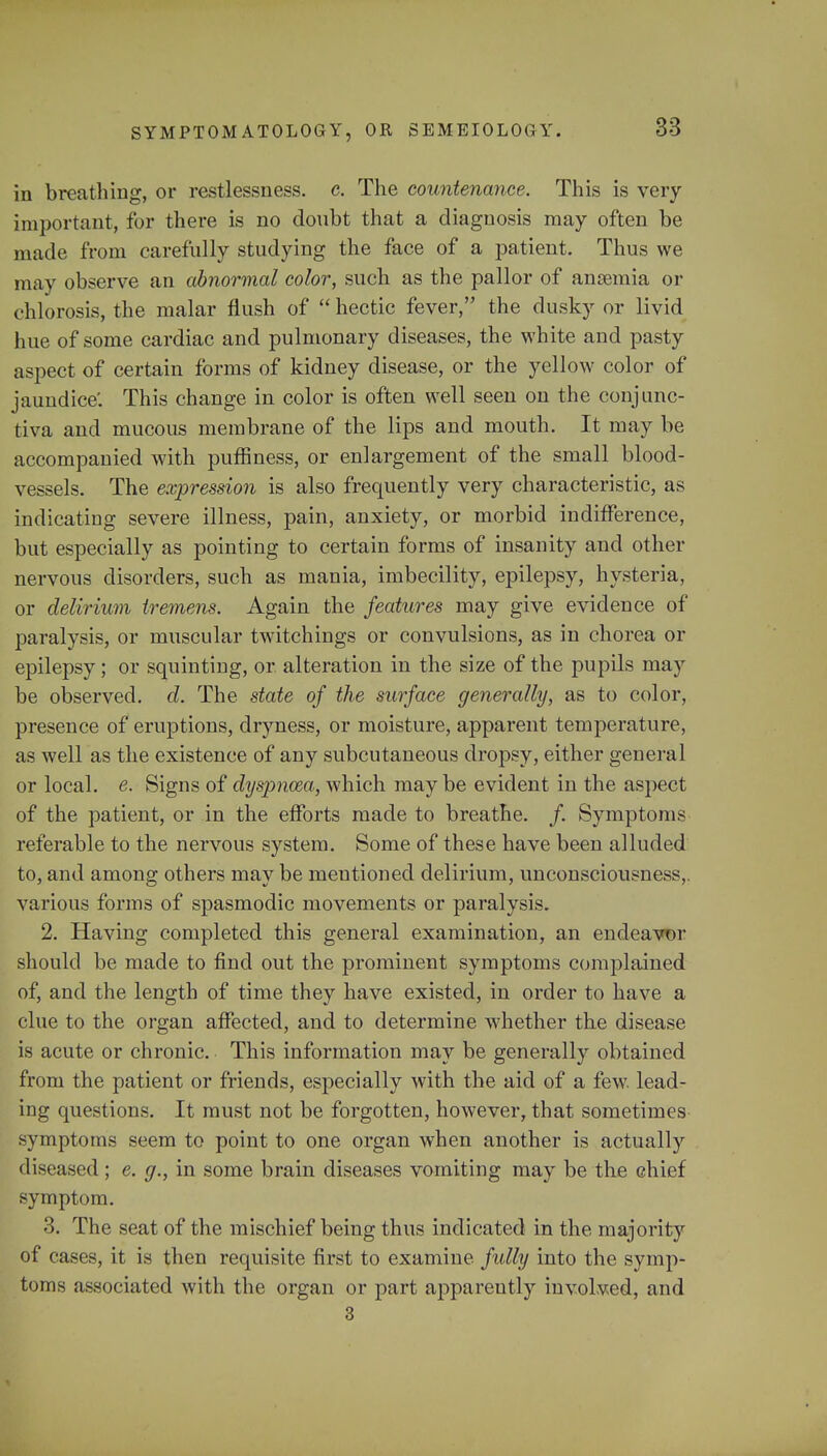 in breathing, or restlessness, c. The countenance. This is very important, for there is no doubt that a diagnosis may often be made from carefully studying the face of a patient. Thus we may observe an abnormal color, such as the pallor of ansemia or chlorosis, the malar flush of  hectic fever, the dusky or livid hue of some cardiac and pulmonary diseases, the white and pasty aspect of certain forms of kidney disease, or the yellow color of jaundice'. This change in color is often well seen on the conjunc- tiva and mucous membrane of the lips and mouth. It may be accompanied with puffiness, or enlargement of the small blood- vessels. The expression is also frequently very characteristic, as indicating severe illness, pain, anxiety, or morbid indifference, but especially as pointing to certain forms of insanity and other nervous disorders, such as mania, imbecility, epilepsy, hysteria, or delirium tremens. Again the features may give evidence of paralysis, or muscular twitchings or convulsions, as in chorea or epilepsy; or squinting, or alteration in the size of the pupils may be observed, d. The state of the surface generally, as to color, presence of eruptions, dryness, or moisture, apparent temperature, as well as the existence of any subcutaneous dropsy, either general or local, e. Signs of dyspnoea, which maybe evident in the aspect of the patient, or in the efforts made to breathe. /. Symptoms referable to the nervous system. Some of these have been alluded to, and among others may be meutioned delirium, unconsciousness,, various forms of spasmodic movements or paralysis. 2. Having completed this general examination, an endeavor should be made to find out the prominent symptoms complained of, and the length of time they have existed, in order to have a clue to the organ affected, and to determine whether the disease is acute or chronic. This information may be generally obtained from the patient or friends, especially with the aid of a few. lead- ing questions. It must not be forgotten, however, that sometimes symptoms seem to point to one organ when another is actually diseased; e. g., in some brain diseases vomiting may be the chief symptom. 3. The seat of the mischief being thus indicated in the majority of cases, it is then requisite first to examine fully into the symp- toms associated with the organ or part apparently involved, and 3