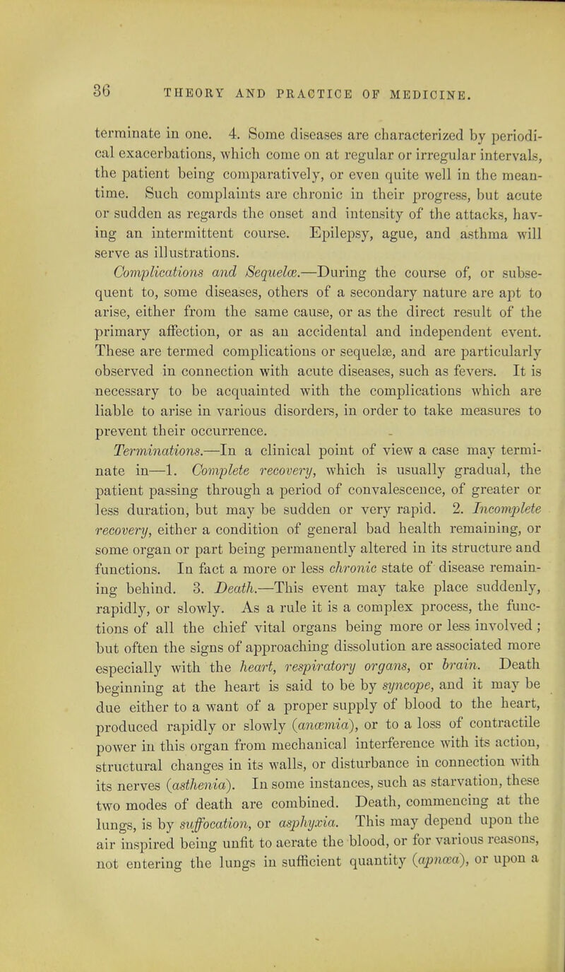 terminate in one. 4. Some diseases are characterized by periodi- cal exacerbations, which come on at regular or irregular intervals, the patient being comparatively, or even quite well in the mean- time. Such complaints are chronic in their progress, but acute or sudden as regards the onset and intensity of the attacks, hav- ing an intermittent course. Epilepsy, ague, and asthma will serve as illustrations. Complications and Seqnelce.—During the course of, or subse- quent to, some diseases, others of a secondary nature are apt to arise, either from the same cause, or as the direct result of the primary affection, or as an accidental and independent event. These are termed complications or sequelae, and are particularly observed in connection with acute diseases, such as fevers. It is necessary to be acquainted with the complications which are liable to arise in various disorders, in order to take measures to prevent their occurrence. Terminations.—In a clinical point of view a case may termi- nate in—1. Complete recovery, which is usually gradual, the patient passing through a period of convalescence, of greater or less duration, but may be sudden or very rapid. 2. Incomplete recovery, either a condition of general bad health remaining, or some organ or part being permanently altered in its structure and functions. In fact a more or less chronic state of disease remain- ing behind. 3. Death.—This event may take place suddenly, rapidly, or slowly. As a rule it is a complex process, the func- tions of all the chief vital organs being more or less involved ; but often the signs of approaching dissolution are associated more especially with the heart, respiratory organs, or brain. Death beginning at the heart is said to be by syncope, and it may be due either to a want of a proper supply of blood to the heart, produced rapidly or slowly (anaimia), or to a loss of contractile power in this organ from mechanical interference with its action, structural changes in its walls, or disturbance in connection with its nerves (asthenia). In some instances, such as starvation, these two modes of death are combined. Death, commencing at the lungs, is by suffocation, or asphyxia. This may depend upon the air inspired being unfit to aerate the blood, or for various reasons, not entering the lungs in sufficient quantity {apnoza), or upon a