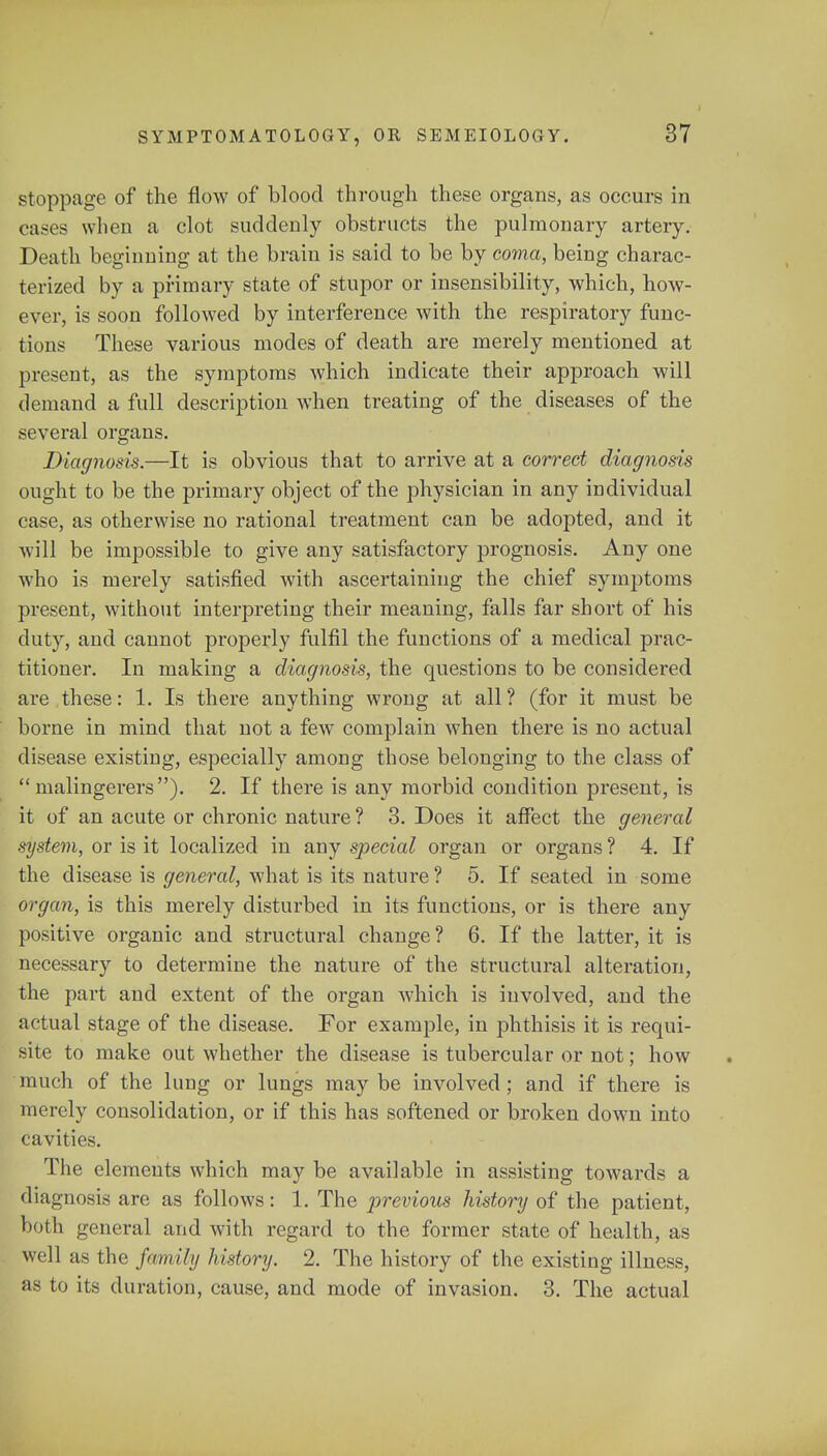 stoppage of the flow of blood through these organs, as occurs in cases when a clot suddenly obstructs the pulmonary artery. Death beginning at the brain is said to be by coma, being charac- terized by a primary state of stupor or insensibility, which, how- ever, is soon followed by interference with the respiratory func- tions These various modes of death are merely mentioned at present, as the symptoms which indicate their approach will demand a full description when treating of the diseases of the several organs. Diagnosis.—It is obvious that to arrive at a correct diagnosis ought to be the primary object of the physician in any individual case, as otherwise no rational treatment can be adopted, and it will be impossible to give any satisfactory prognosis. Any one who is merely satisfied with ascertaining the chief symptoms present, without interpreting their meaning, falls far short of his duty, and cannot properly fulfil the functions of a medical prac- titioner. In making a diagnosis, the questions to be considered are these: 1. Is there anything wrong at all ? (for it must be borne in mind that not a few complain when there is no actual disease existing, especially among those belonging to the class of malingerers). 2. If there is any morbid condition present, is it of an acute or chronic nature ? 3. Does it affect the general system, or is it localized in any special organ or organs ? 4. If the disease is general, what is its nature ? 5. If seated in some organ, is this merely disturbed in its functions, or is there any positive organic and structural change? 6. If the latter, it is necessary to determine the nature of the structural alteration, the part and extent of the organ which is involved, and the actual stage of the disease. For example, in phthisis it is requi- site to make out whether the disease is tubercular or not; how much of the lung or lungs may be involved; and if there is merely consolidation, or if this has softened or broken down into cavities. The elements which may be available in assisting towards a diagnosis are as follows: 1. The previous history of the patient, both general and with regard to the former state of health, as well as the family history. 2. The history of the existing illness, as to its duration, cause, and mode of invasion. 3. The actual