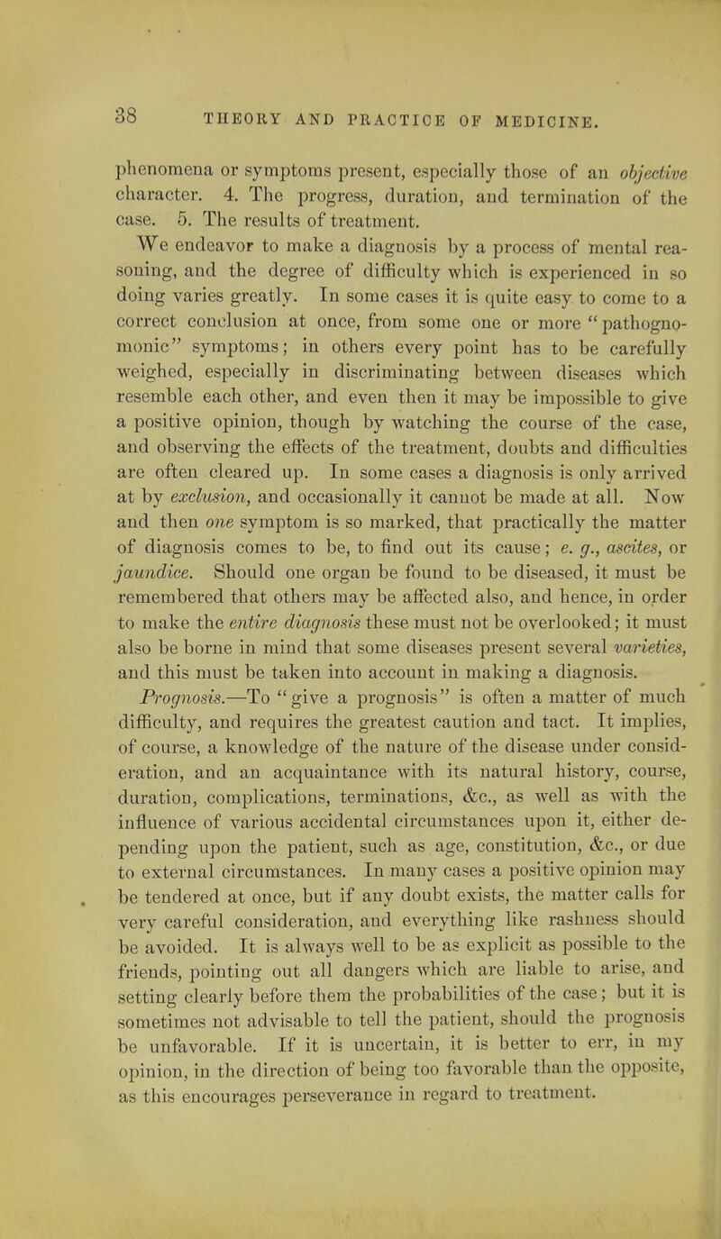 phenomena or symptoms present, especially those of an objective character. 4. The progress, duration, and termination of the ease. 5. The results of treatment. We endeavor to make a diagnosis by a process of mental rea- soning, and the degree of difficulty which is experienced in so doing varies greatly. In some cases it is quite easy to come to a correct conclusion at once, from some one or more  pathogno- monic symptoms; in others every point has to be carefully weighed, especially in discriminating between diseases which resemble each other, and even then it may be impossible to give a positive opinion, though by watching the course of the case, and observing the effects of the treatment, doubts and difficulties are often cleared up. In some cases a diagnosis is only arrived at by exclusion, and occasionally it cannot be made at all. Now and then one symptom is so marked, that practically the matter of diagnosis comes to be, to find out its cause; e. g., ascites, or jaundice. Should one organ be found to be diseased, it must be remembered that others may be affected also, and hence, in order to make the entire diagnosis these must not be overlooked; it must also be borne in mind that some diseases present several varieties, and this must be taken into account in making a diagnosis. Prognosis.—To give a prognosis is often a matter of much difficulty, and requires the greatest caution and tact. It implies, of course, a knowledge of the nature of the disease under consid- eration, and an acquaintance with its natural history, course, duration, complications, terminations, &c, as well as with the influence of various accidental circumstances upon it, either de- pending upon the patient, such as age, constitution, &c, or due to external circumstances. In many cases a positive opinion may be tendered at once, but if any doubt exists, the matter calls for very careful consideration, and everything like rashness should be avoided. It is always well to be as explicit as possible to the friends, pointing out all dangers which are liable to arise, and setting clearly before them the probabilities of the case; but it is sometimes not advisable to tell the patient, should the prognosis be unfavorable. If it is uncertain, it is better to err, in my opinion, in the direction of being too favorable than the opposite, as this encourages perseverance in regard to treatment.