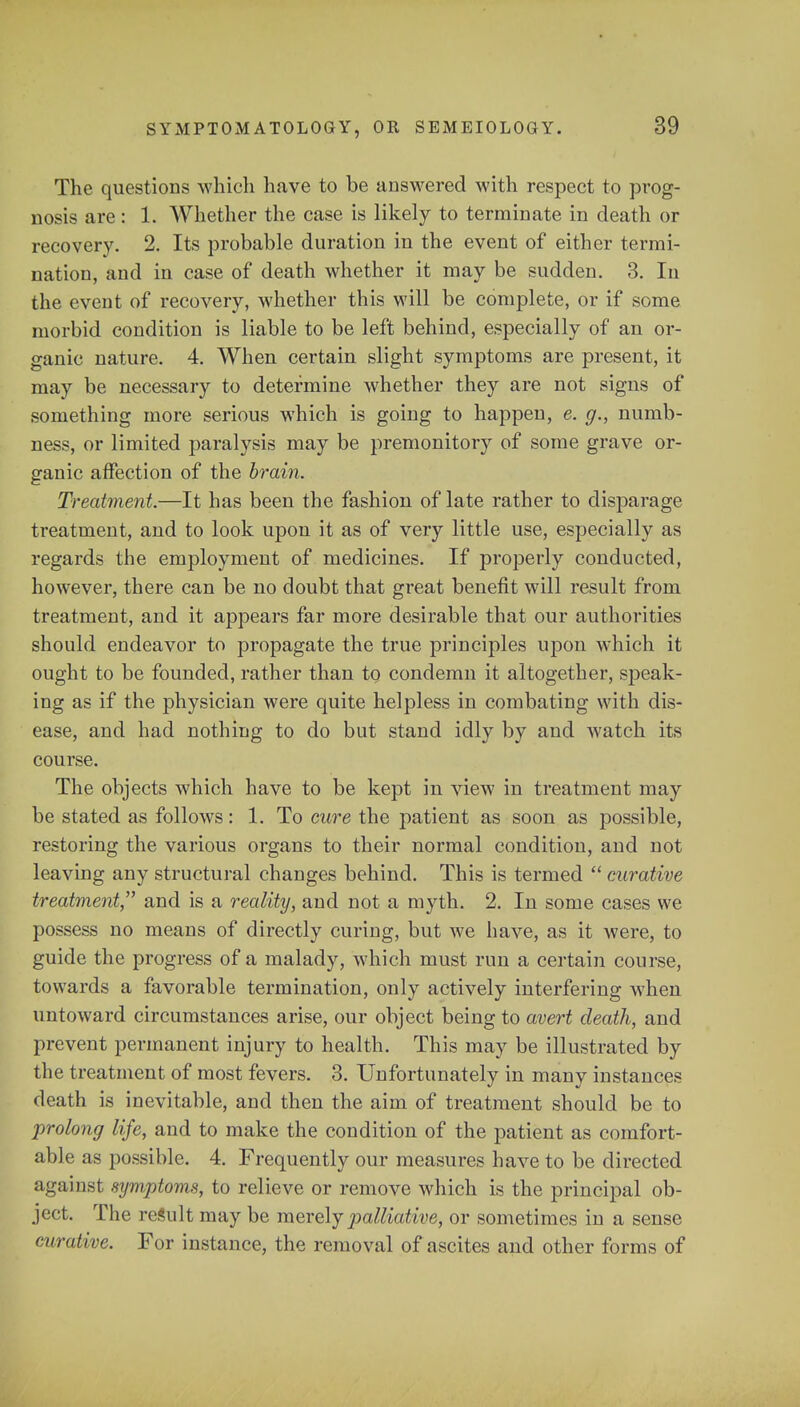 The questions which have to be answered with respect to prog- nosis are : 1. Whether the case is likely to terminate in death or recovery. 2. Its probable duration in the event of either termi- nation, and in case of death whether it may be sudden. 3. In the event of recovery, whether this will be complete, or if some morbid condition is liable to be left behind, especially of an or- ganic nature. 4. When certain slight symptoms are present, it may be necessary to determine whether they are not signs of something more serious which is going to happen, e. g., numb- ness, or limited paralysis may be premonitory of some grave or- ganic affection of the brain. Treatment.—It has been the fashion of late rather to disparage treatment, and to look upon it as of very little use, especially as regards the employment of medicines. If properly conducted, however, there can be no doubt that great benefit will result from treatment, and it appears far more desirable that our authorities should endeavor to propagate the true principles upon which it ought to be founded, rather than tq condemn it altogether, speak- ing as if the physician were quite helpless in combating with dis- ease, and had nothing to do but stand idly by and watch its course. The objects which have to be kept in view in treatment may be stated as follows: 1. To cure the patient as soon as possible, restoring the various organs to their normal condition, and not leaving any structural changes behind. This is termed  curative treatment,'' and is a reality, and not a myth. 2. In some cases we possess no means of directly curing, but we have, as it were, to guide the progress of a malady, which must run a certain course, towards a favorable termination, only actively interfering when untoward circumstances arise, our object being to avert death, and prevent permanent injury to health. This may be illustrated by the treatment of most fevers. 3. Unfortunately in many instances death is inevitable, and then the aim of treatment should be to prolong life, and to make the condition of the patient as comfort- able as possible. 4. Frequently our measures have to be directed against symptoms, to relieve or remove which is the principal ob- ject. The result may be merely palliative, or sometimes in a sense curative. For instance, the removal of ascites and other forms of