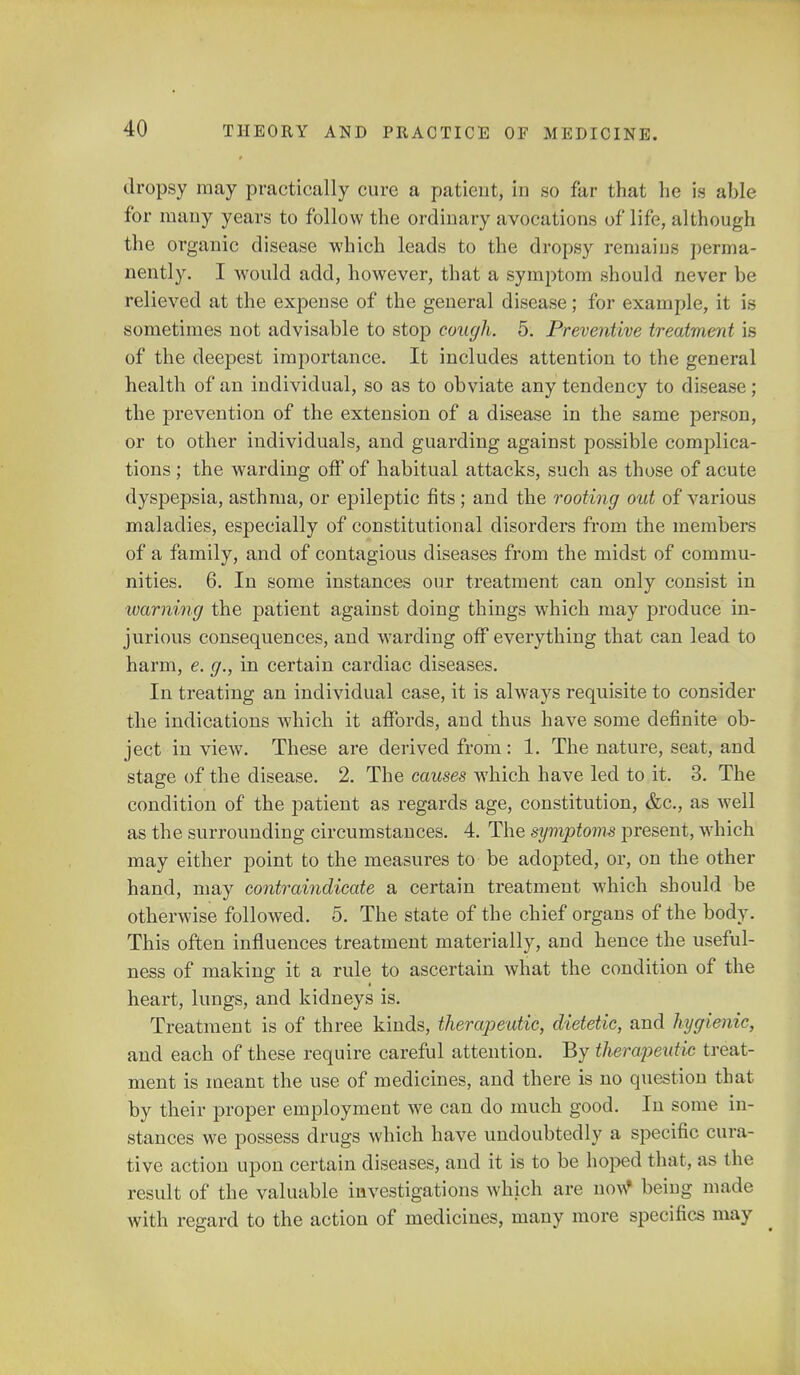 dropsy may practically cure a patient, in so far that he is able for many years to follow the ordinary avocations of life, although the organic disease which leads to the dropsy remains perma- nently. I would add, however, that a symptom should never be relieved at the expense of the general disease; for example, it is sometimes not advisable to stop cough. 5. Preventive treatment is of the deepest importance. It includes attention to the general health of an individual, so as to obviate any tendency to disease; the prevention of the extension of a disease in the same person, or to other individuals, and guarding against possible complica- tions ; the warding off of habitual attacks, such as those of acute dyspepsia, asthma, or epileptic fits ; and the rooting out of various maladies, especially of constitutional disorders from the members of a family, and of contagious diseases from the midst of commu- nities. 6. In some instances our treatment can only consist in warning the patient against doing things which may produce in- jurious consequences, and warding off everything that can lead to harm, e. g., in certain cardiac diseases. In treating an individual case, it is always requisite to consider the indications which it affords, and thus have some definite ob- ject in view. These are derived from: 1. The nature, seat, and stage of the disease. 2. The causes which have led to it. 3. The condition of the patient as regards age, constitution, &c, as well as the surrounding circumstances. 4. The symptoms present, which may either point to the measures to be adopted, or, on the other hand, may contraindicate a certain treatment which should be otherwise followed. 5. The state of the chief organs of the body. This often influences treatment materially, and hence the useful- ness of making it a rule to ascertain what the condition of the heart, lungs, and kidneys is. Treatment is of three kinds, therapeutic, dietetic, and hygienic, and each of these require careful attention. By therapeutic treat- ment is meant the use of medicines, and there is no question that by their proper employment we can do much good. In some in- stances we possess drugs which have undoubtedly a specific cura- tive action upon certain diseases, and it is to be hoped that, as the result of the valuable investigations which are now* being made with regard to the action of medicines, many more specifics may