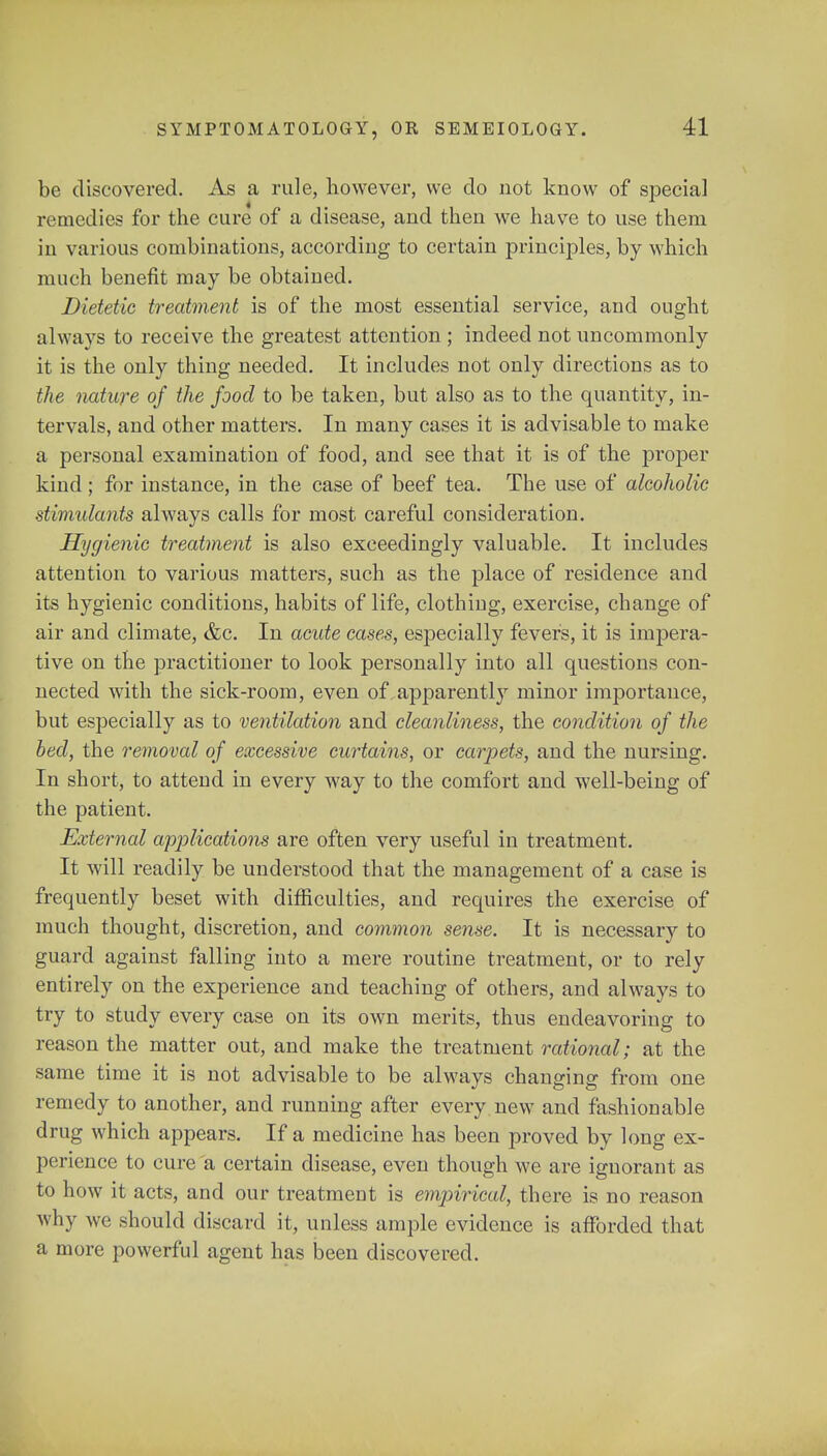 be discovered. As a rule, however, we do not know of special remedies for the cure of a disease, and then we have to use them in various combinations, according to certain principles, by which much benefit may be obtained. Dietetic treatment is of the most essential service, and ought always to receive the greatest attention ; indeed not uncommonly it is the only thing needed. It includes not only directions as to the nature of the food to be taken, but also as to the quantity, in- tervals, and other matters. In many cases it is advisable to make a personal examination of food, and see that it is of the proper kind ; for instance, in the case of beef tea. The use of alcoholic stimulants always calls for most careful consideration. Hygienic treatment is also exceedingly valuable. It includes attention to various matters, such as the place of residence and its hygienic conditions, habits of life, clothing, exercise, change of air and climate, &c. In acute cases, especially fevers, it is impera- tive on the practitioner to look personally into all questions con- nected with the sick-room, even of apparently minor importance, but especially as to ventilation and cleanliness, the condition of the bed, the removal of excessive curtains, or carpets, and the nursing. In short, to attend in every way to the comfort and well-being of the patient. External applications are often very useful in treatment. It will readily be understood that the management of a case is frequently beset with difficulties, and requires the exercise of much thought, discretion, and common sense. It is necessary to guard against falling into a mere routine treatment, or to rely entirely on the experience and teaching of others, and always to try to study every case on its own merits, thus endeavoring to reason the matter out, and make the treatment rational; at the same time it is not advisable to be always changing from one remedy to another, and running after every new and fashionable drug which appears. If a medicine has been proved by long ex- perience to cure a certain disease, even though we are ignorant as to how it acts, and our treatment is empirical, there is no reason why we should discard it, unless ample evidence is afforded that a more powerful agent has been discovered.