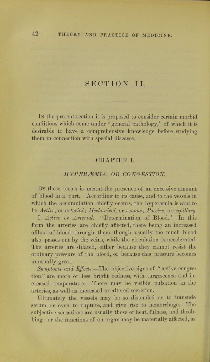 AND PRACTICE OF MEDICINE. SECTION II. In the present section it is proposed to consider certain morbid conditions which come under general pathology, of which it is desirable to have a comprehensive knowledge before studying them in connection with special diseases. CHAPTER I. HYPEREMIA, OB CONGESTION. By these terms is meant the presence of an excessive amount of blood in a part. According to its cause, and to the vessels in which the accumulation chiefly occurs, the hyperemia is said to be Active, or arterial; Mechanical, or venous; Passive, or capillary. I. Active or Arterial.—Determination of Blood.—In this form the arteries are chiefly affected, there being an increased afflux of blood through them, though usually too much blood also passes out by the veins, while the circulation is accelerated. The arteries are dilated, either because they cannot resist the ordinary pressure of the blood, or because this pressure becomes unusually great. Symptoms and Effects.—The objective signs of  active conges- tion are more or less bright redness, with turgescence and in- creased temperature. There may be visible pulsation in the arteries, as well as increased or altered secretion. Ultimately the vessels may be so distended as to transude serum, or even to rupture, and give rise to hemorrhage. The subjective sensations are usually those of heat, fulness, and throb- bing; or the functions of an organ may be materially affected, as