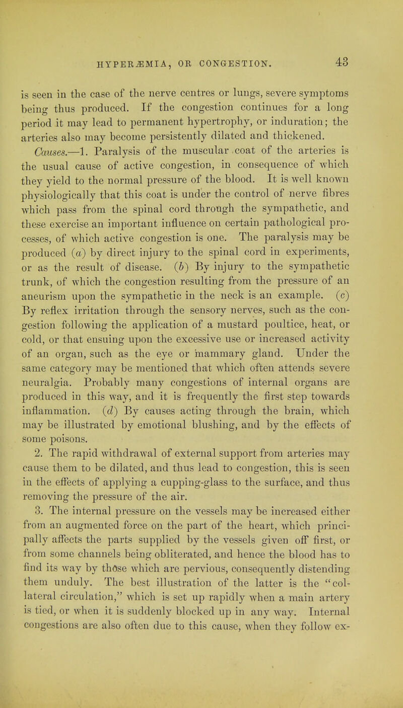 is seen in the case of the nerve centres or lungs, severe symptoms being thus produced. If the congestion continues for a long period it may lead to permanent hypertrophy, or induration; the arteries also may become persistently dilated and thickened. Causes.—1. Paralysis of the muscular coat of the arteries is the usual cause of active congestion, in consequence of which they yield to the normal pressure of the blood. It is well known physiologically that this coat is under the control of nerve fibres which pass from the spinal cord through the sympathetic, and these exercise an important influence on certain pathological pro- cesses, of which active congestion is one. The paralysis may be produced (a) by direct injury to the spinal cord in experiments, or as the result of disease, (b) By injury to the sympathetic trunk, of which the congestion resulting from the pressure of an aneurism upon the sympathetic in the neck is an example, (c) By reflex irritation through the sensory nerves, such as the con- gestion following the application of a mustard poultice, heat, or cold, or that ensuing upon the excessive use or increased activity of an organ, such as the eye or mammary gland. Under the same category may be mentioned that which often attends severe neuralgia. Probably many congestions of internal organs are produced in this way, and it is frequently the first step towards inflammation, (d) By causes acting through the brain, which may be illustrated by emotional blushing, and by the effects of some poisons. 2. The rapid withdrawal of external support from arteries may cause them to be dilated, and thus lead to congestion, this is seen in the effects of applying a cupping-glass to the surface, and thus removing the pressure of the air. 3. The internal pressure on the vessels may be increased either from an augmented force on the part of the heart, which princi- pally affects the parts supplied by the vessels given off first, or from some channels being obliterated, and hence the blood has to find its way by those which are pervious, consequently distending them unduly. The best illustration of the latter is the col- lateral circulation, which is set up rapidly when a main artery is tied, or when it is suddenly blocked up in any way. Internal congestions are also often due to this cause, when they follow ex-
