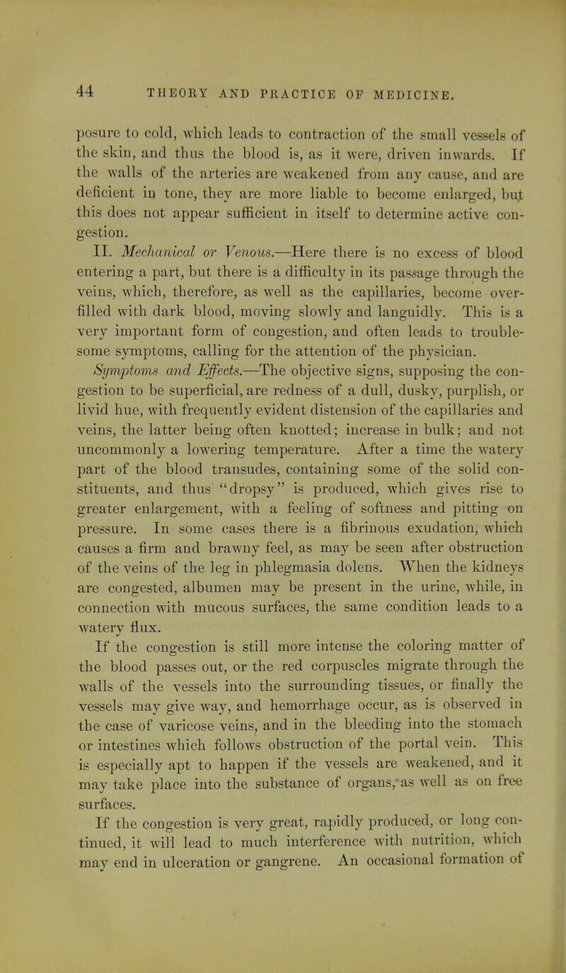 posure to cold, which leads to contraction of the small vessels of the skin, and thus the blood is, as it were, driven inwards. If the walls of the arteries are weakened from any cause, and are deficient in tone, they are more liable to become enlarged, bu,t this does not appear sufficient in itself to determine active con- gestion. II. Mechanical or Venous.—Here there is no excess of blood entering a part, but there is a difficulty in its passage through the veins, which, therefore, as well as the capillaries, become over- filled with dark blood, moving slowly and languidly. This is a very important form of congestion, and often leads to trouble- some symptoms, calling for the attention of the physician. Symptoms and Effects.—The objective signs, supposing the con- gestion to be superficial, are redness of a dull, dusky, purplish, or livid hue, with frequently evident distension of the capillaries and veins, the latter being often knotted; increase in bulk; and not uncommonly a lowering temperature. After a time the watery part of the blood transudes, containing some of the solid con- stituents, and thus dropsy is produced, which gives rise to greater enlargement, with a feeling of softness and pitting on pressure. In some cases there is a fibrinous exudation, which causes a firm aud brawny feel, as may be seen after obstruction of the veins of the leg in phlegmasia dolens. When the kidneys are congested, albumen may be present in the urine, while, in connection with mucous surfaces, the same condition leads to a watery flux. If the congestion is still more intense the coloring matter of the blood passes out, or the red corpuscles migrate through the walls of the vessels into the surrounding tissues, or finally the vessels may give way, and hemorrhage occur, as is observed in the case of varicose veins, and in the bleeding into the stomach or intestines which follows obstruction of the portal vein. This is especially apt to happen if the vessels are weakened, and it may take place into the substance of organs, as well as on free surfaces. If the congestion is very great, rapidly produced, or long con- tinued, it will lead to much interference with nutrition, which may end in ulceration or gangrene. An occasional formation of