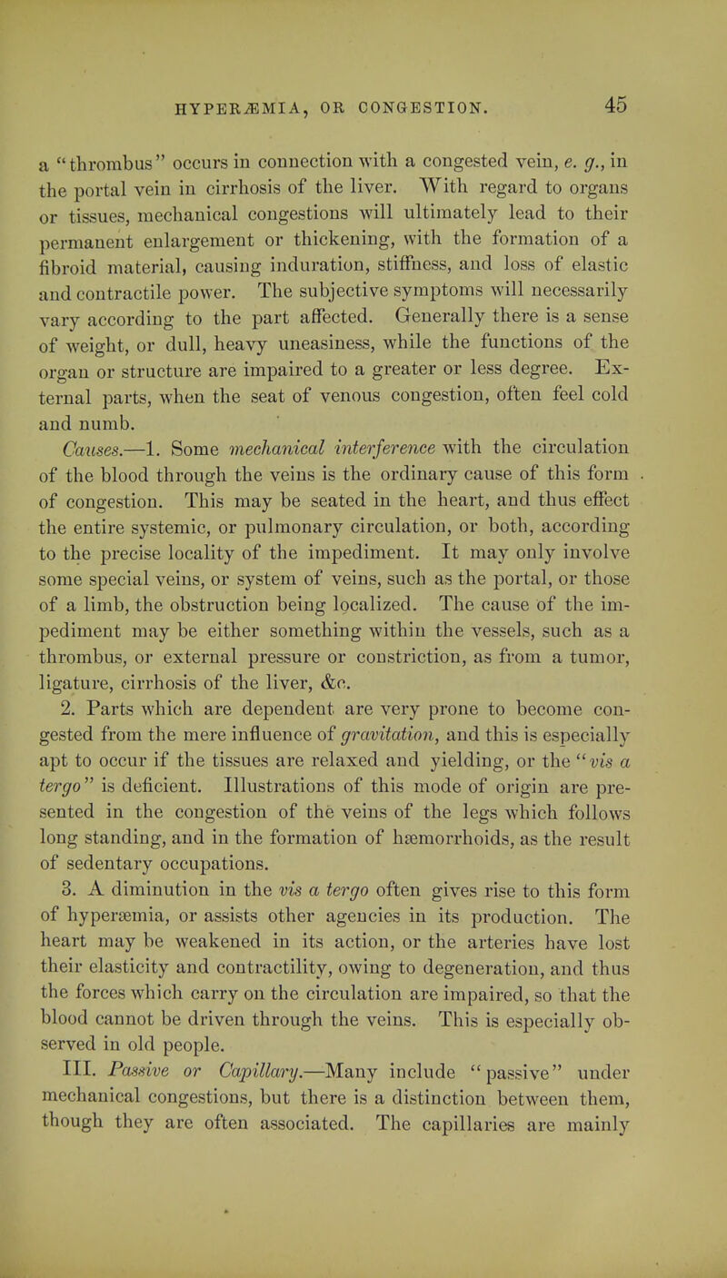 a ''thrombus occurs in connection with a congested vein, e. g., in the portal vein in cirrhosis of the liver. With regard to organs or tissues, mechanical congestions will ultimately lead to their permanent enlargement or thickening, with the formation of a fibroid material, causing induration, stiffness, and loss of elastic and contractile power. The subjective symptoms will necessarily vary according to the part affected. Generally there is a sense of weight, or dull, heavy uneasiness, while the functions of the organ or structure are impaired to a greater or less degree. Ex- ternal parts, when the seat of venous congestion, often feel cold and numb. Causes.—1. Some mechanical interference with the circulation of the blood through the veins is the ordinary cause of this form of congestion. This may be seated in the heart, and thus effect the entire systemic, or pulmonary circulation, or both, according to the precise locality of the impediment. It may only involve some special veins, or system of veins, such as the portal, or those of a limb, the obstruction being localized. The cause of the im- pediment may be either something within the vessels, such as a thrombus, or external pressure or constriction, as from a tumor, ligature, cirrhosis of the liver, &c. 2. Parts which are dependent are very prone to become con- gested from the mere influence of gravitation, and this is especially apt to occur if the tissues are relaxed and yielding, or the vis a tergo is deficient. Illustrations of this mode of origin are pre- sented in the congestion of the veins of the legs which follows long standing, and in the formation of hemorrhoids, as the result of sedentary occupations. 3. A diminution in the vis a tergo often gives rise to this form of hyperemia, or assists other agencies in its production. The heart may be weakened in its action, or the arteries have lost their elasticity and contractility, owing to degeneration, and thus the forces which carry on the circulation are impaired, so that the blood cannot be driven through the veins. This is especially ob- served in old people. III. Passive or Capillary.—Many include passive under mechanical congestions, but there is a distinction between them, though they are often associated. The capillaries are mainly