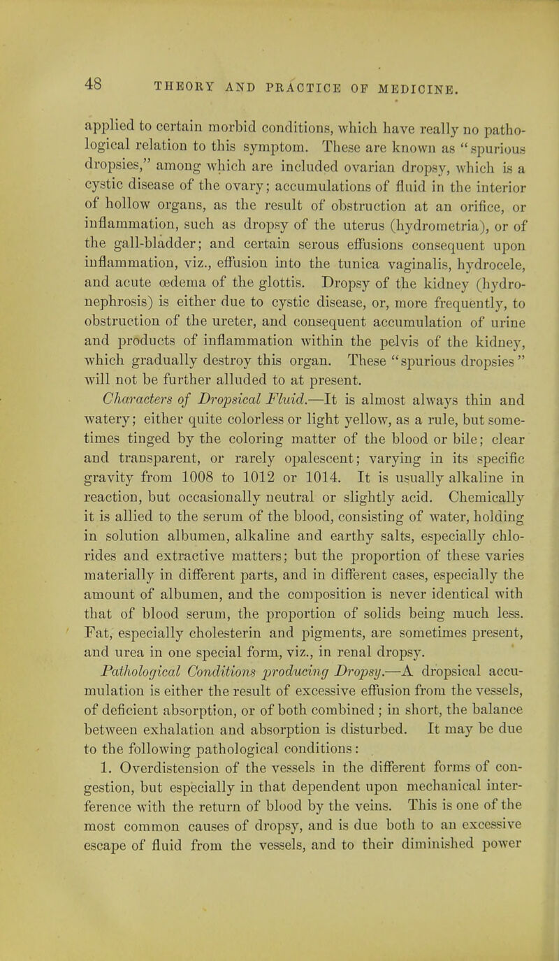 applied to certain morbid conditions, which have really no patho- logical relation to this symptom. These are known as spurious dropsies, among which are included ovarian dropsy, which is a cystic disease of the ovary; accumulations of fluid in the interior of hollow organs, as the result of obstruction at an orifice, or inflammation, such as dropsy of the uterus (hydrometria), or of the gall-bladder; and certain serous effusions consequent upon iuflammation, viz., effusion into the tunica vaginalis, hydrocele, and acute oedema of the glottis. Dropsy of the kidney (hydro- nephrosis) is either due to cystic disease, or, more frequently, to obstruction of the ureter, and consequent accumulation of urine and products of inflammation within the pelvis of the kidney, which gradually destroy this organ. These  spurious dropsies  will not be further alluded to at present. Characters of Dropsical Fluid.—It is almost always thin and watery; either quite colorless or light yellow, as a rule, but some- times tinged by the coloring matter of the blood or bile; clear and transparent, or rarely opalescent; varying in its specific gravity from 1008 to 1012 or 1014. It is usually alkaline in reaction, but occasionally neutral or slightly acid. Chemically it is allied to the serum of the blood, consisting of water, holding in solution albumen, alkaline and earthy salts, especially chlo- rides and extractive matters; but the proportion of these varies materially in different parts, and in different cases, especially the amount of albumen, and the composition is never identical with that of blood serum, the proportion of solids being much less. Fat, especially cholesterin and pigments, are sometimes present, and urea in one special form, viz., in renal dropsy. Pathological Conditions producing Dropsy.—A dropsical accu- mulation is either the result of excessive effusion from the vessels, of deficient absorption, or of both combined ; in short, the balance between exhalation and absorption is disturbed. It may be due to the following pathological conditions: 1. Overdistension of the vessels in the different forms of con- gestion, but especially in that dependent upon mechanical inter- ference with the return of blood by the veins. This is one of the most common causes of dropsy, and is due both to an excessive escape of fluid from the vessels, and to their diminished power