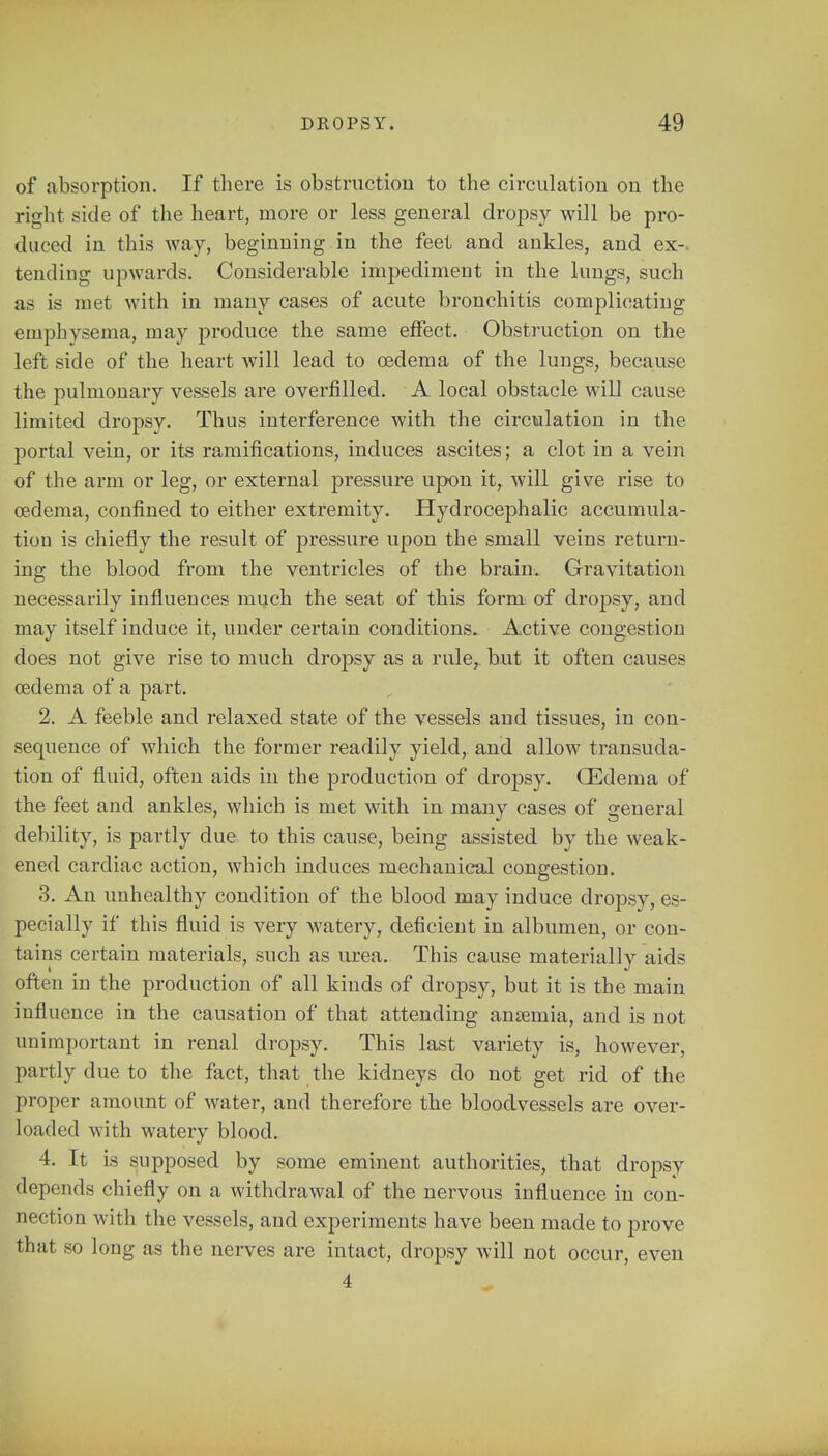of absorption. If there is obstruction to the circulation on the right side of the heart, more or less general dropsy will be pro- duced in this way, beginning in the feet and ankles, and ex-, tending upwards. Considerable impediment in the lungs, such as is met with in many cases of acute bronchitis complicating emphysema, may produce the same effect. Obstruction on the left side of the heart will lead to oedema of the lungs, because the pulmonary vessels are overfilled. A local obstacle will cause limited dropsy. Thus interference with the circulation in the portal vein, or its ramifications, induces ascites; a clot in a vein of the arm or leg, or external pressure upon it, will give rise to oedema, confined to either extremity. Hydrocephalic accumula- tion is chiefly the result of pressure upon the small veins return- ing the blood from the ventricles of the brain. Gravitation necessarily influences much the seat of this form of dropsy, and may itself induce it, under certain conditions. Active congestion does not give rise to much dropsy as a rule, but it often causes oedema of a part. 2. A feeble and relaxed state of the vessels and tissues, in con- sequence of which the former readily yield, and allow transuda- tion of fluid, often aids in the production of dropsy. OEdema of the feet and ankles, which is met with in many cases of general debility, is partly due to this cause, being assisted by the weak- ened cardiac action, which induces mechanical congestion. 3. An unhealthy condition of the blood may induce dropsy, es- pecially if this fluid is very watery, deficient in albumen, or con- tains certain materials, such as urea. This cause materially aids often in the production of all kinds of dropsy, but it is the main infl uence in the causation of that attending anaemia, and is not unimportant in renal dropsy. This last variety is, however, partly due to the fact, that the kidneys do not get rid of the proper amount of water, and therefore the bloodvessels are over- loaded with watery blood. 4. It is supposed by some eminent authorities, that dropsy depends chiefly on a withdrawal of the nervous influence in con- nection with the vessels, and experiments have been made to prove that so long as the nerves are intact, dropsy will not occur, even 4