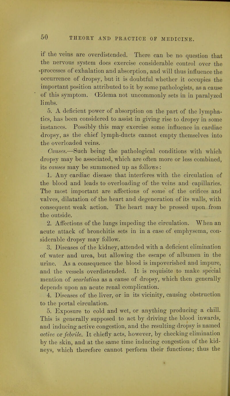 if the veins are overdistended. There can be no question that the nervous system does exercise considerable control over the ♦processes of exhalation and absorption, and will thus influence the occurrence of dropsy, but it is doubtful whether it occupies the important position attributed to it by some pathologists, as a cause of this symptom. (Edema not uncommonly sets in in paralyzed limbs. 5. A deficient power of absorption on the part of the lympha- tics, has been considered to assist in giving rise to dropsy in some instances. Possibly this may exercise some influence in cardiac dropsy, as the chief lymph-ducts cannot empty themselves into the overloaded veins. Causes,—Such being the pathological conditions with which dropsy may be associated, which are often more or less combined, its causes may be summoned up as follows : 1. Any cardiac disease that interferes with the circulation of the blood and leads to overloading of the veins and capillaries. The most important are affections of some of the orifices and valves, dilatation of the heart and degeneration of its walls, with consequent weak action. The heart may be pressed upon from the outside. 2. Affections of the lungs impeding the circulation. When an acute attack of bronchitis sets in in a case of emphysema, con- siderable dropsy may follow. 3. Diseases of the kidney, attended with a deficient elimination of water and urea, but allowing the escape of albumen in the urine. As a consequence the blood is impoverished and impure, and the vessels overdistended. It is requisite to make special mention of scarlatina as a cause of dropsy, which then generally depends upon an acute renal complication. 4. Diseases of the liver, or in its vicinity, causing obstruction to the portal circulation. 5. Exposure to cold and wet, or anything producing a chill. This is generally supposed to act by driving the blood inwards, and inducing active congestion, and the resulting dropsy is named active or febrile. It chiefly acts, however, by checking elimination by the skin, and at the same time inducing congestion of the kid- neys, which therefore cannot perform their functions; thus the