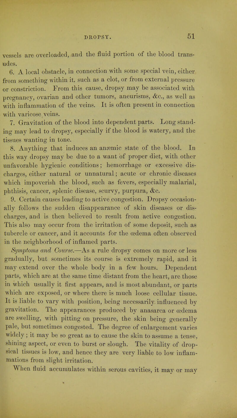 vessels are overloaded, and the fluid portion of the blood trans- udes. 6. A local obstacle, in connection with some special vein, either from something within it, such as a clot, or from external pressure or constriction. From this cause, dropsy may be associated with pregnancy, ovarian and other tumors, aneurisms, &c, as well as with inflammation of the veins. It is often present in connection with varicose veins. 7. Gravitation of the blood into dependent parts. Long stand- ing may lead to dropsy, especially if the blood is watery, and the tissues wanting in tone. 8. Anything that induces an ansemic state of the blood. In this way dropsy may be due to a want of proper diet, with other unfavorable hygienic conditions; hemorrhage or excessive dis- charges, either natural or unnatural; acute or chronic diseases which impoverish the blood, such as fevers, especially malarial, phthisis, cancer, splenic disease, scurvy, purpura, &c. 9. Certain causes leading to active congestion. Dropsy occasion- ally follows the sudden disappearance of skin diseases or dis- charges, and is then believed to result from active congestion. This also may occur from the irritation of some deposit, such as tubercle or cancer, and it accounts for the oedema often observed in the neighborhood of inflamed parts. Symjrtoms and Course.—As a rule dropsy comes on more or less gradually, but sometimes its course is extremely rapid, and it may extend over the whole body in a few hours. Dependent parts, which are at the same time distant from the heart, are those in which usually it first appears, and is most abundant, or parts which are exposed, or where there is much loose cellular tissue. It is liable to vary with position, being necessarily, influenced by gravitation. The appearances produced by anasarca or oedema are swelling, with pitting on pressure, the skin being generally pale, but sometimes congested. The degree of enlargement varies widely ; it may be so great as to cause the skin to assume a tense, shining aspect, or even to burst or slough. The vitality of drop- sical tissues is low, and hence they are very liable to low inflam- mations from slight irritation. When fluid accumulates within serous cavities, it may or may
