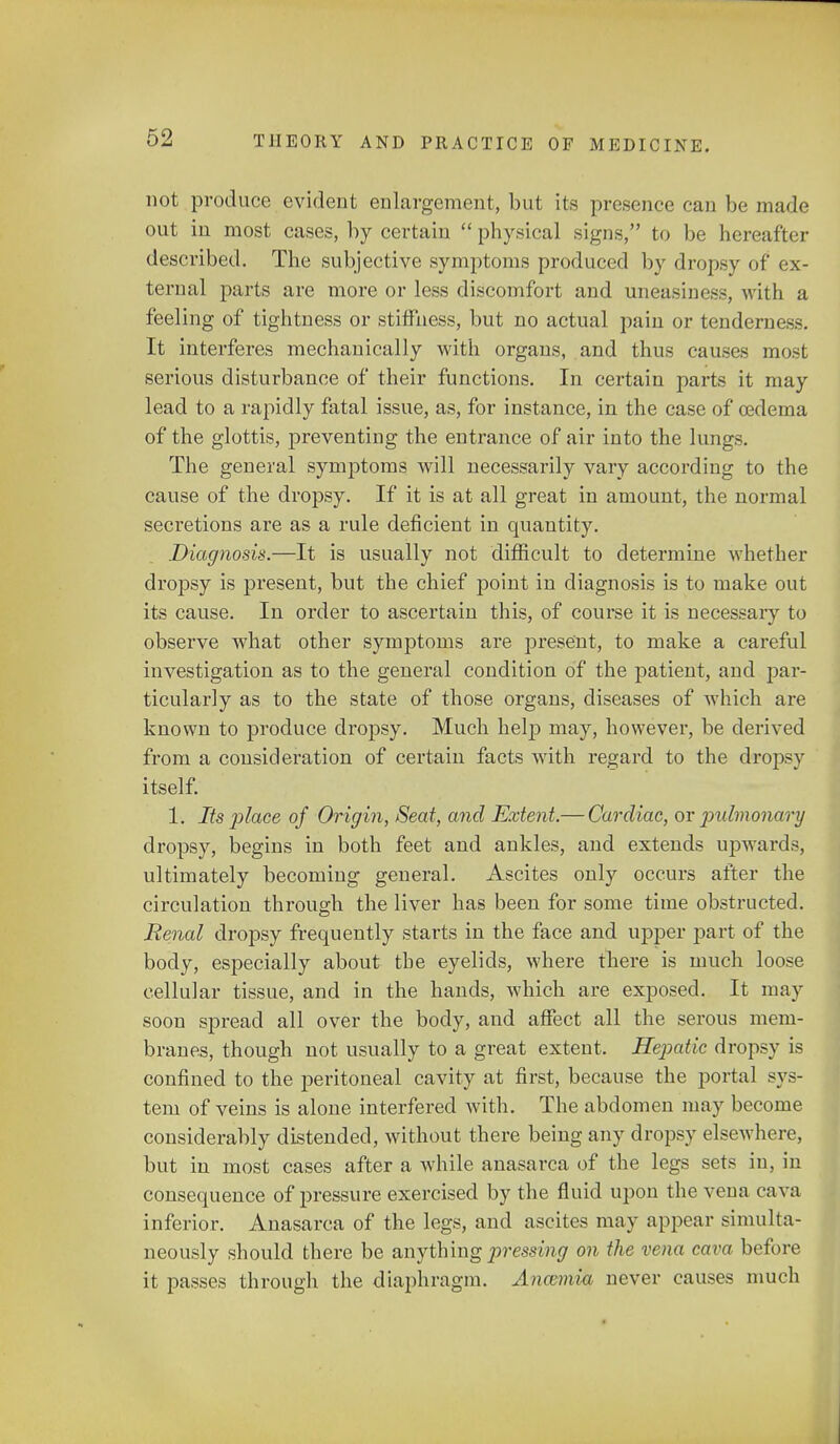 not produce evident enlargement, but its presence can be made out in most cases, by certain  physical signs, to be hereafter described. The subjective symptoms produced by dropsy of ex- ternal parts are more or less discomfort and uneasiness, with a feeling of tightness or stiffness, but no actual pain or tenderness. It interferes mechanically with organs, and thus causes most serious disturbance of their functions. In certain parts it may lead to a rapidly fatal issue, as, for instance, in the case of oedema of the glottis, preventing the entrance of air into the lungs. The general symptoms will necessarily vary according to the cause of the dropsy. If it is at all great in amount, the normal secretions are as a rule deficient in quantity. Diagnosis.—It is usually not difficult to determine whether dropsy is present, but the chief point in diagnosis is to make out its cause. In order to ascertain this, of course it is necessaiy to observe what other symptoms are present, to make a careful investigation as to the general condition of the patient, and par- ticularly as to the state of those organs, diseases of which are known to produce dropsy. Much help may, however, be derived from a consideration of certain facts with regard to the dropsy itself. 1. Its place of Origin, Seat, and Extent.— Cardiac, or jndmonary dropsy, begins in both feet and ankles, and extends upwards, ultimately becoming general. Ascites only occurs after the circulation through the liver has been for some time obstructed. Renal dropsy frequently starts in the face and upper part of the body, especially about the eyelids, where there is much loose cellular tissue, and in the hands, which are exposed. It may soon spread all over the body, and affect all the serous mem- branes, though not usually to a great extent. Hepatic dropsy is confined to the peritoneal cavity at first, because the portal sys- tem of veins is alone interfered with. The abdomen may become considerably distended, without there being any dropsy elsewhere, but in most cases after a while anasarca of the legs sets in, in consequence of pressure exercised by the fluid upon the vena cava inferior. Anasarca of the legs, and ascites may appear simulta- neously should there be anything pressing on the vena cava before it passes through the diaphragm. Ancemia never causes much