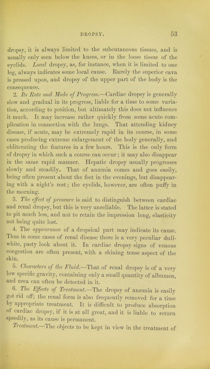 dropsy, it is always limited to the subcutaneous tissues, and is usually only seen below the knees, or in the loose tissue of the eyelids. Local dropsy, as, for instance, when it is limited to one leg, always indicates some local cause. Rarely the superior cava is pressed upon, and dropsy of the upper part of the body is the consequence. 2. Its Bate and Mode of Progress.—Cardiac dropsy is generally slow and gradual in its progress, liable for a time to some varia- tion, according to position, but ultimately this does not influence it much. It may increase rather quickly from some acute com- plication in connection with the lungs. That attending kidney disease, if acute, may be extremely rapid in its course, in some cases producing extreme enlargement of the body generally, and obliterating the features in a few hours. This is the only form of dropsy in which such a course can occur ; it may also disappear in the same rapid manner. Hepatic dropsy usually progresses slowly and steadily. That of anaemia comes and goes easily, being often present about the feet in-the evenings, but disappear- ing with a night's rest; the eyelids, however, are often puffy in the morning. 3. The effect of pressure is said to distinguish between cardiac and renal dropsy, but this is very unreliable. The latter is stated to pit much less, and not to retain the impression long, elasticity not being quite lost. 4. The appearance of a dropsical part may indicate its cause. Thus in some cases of renal disease there is a very peculiar dull- white, pasty look about it. In cardiac dropsy signs of venous congestion are often present, with a shining tense aspect of the skin. 5. Characters of the Fluid.—That of renal dropsy is of a very low specific gravity, containing only a small quantity of albumen, and urea can often be detected in it. 6. The Effects of Treatment— The dropsy of ansemia is easily got rid off; the renal form is also frequently removed for a time by appropriate treatment. It is difficult to produce absorption of cardiac dropsy, if it is at all great, and it is liable to return speedily, as its cause is permanent. Treatment.—The objects to be kept in view in the treatment of