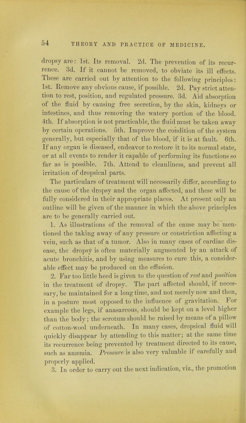 dropsy are: 1st. Its removal. 2d. The prevention of its recur- rence. 3d. If it cannot be removed, to obviate its ill effects. These are carried out by attention to the following principles : 1st. Remove any obvious cause, if possible. 2d. Pay strict atten- tion to rest, position, and regulated pressure. 3d. Aid absorption of the fluid by causing free secretion, by the skin, kidneys or intestines, and thus removing the watery portion of the blood. 4th. If absorption is not practicable, the fluid must be taken away by certain operations. 5th. Improve the condition of the system generally, but especially that of the blood, if it is at fault. 6th. If any organ is diseased, endeavor to restore it to its normal state, or at all events to render it capable of performing its functions so far as is possible. 7th. Attend to cleanliness, and prevent all irritation of dropsical parts. The particulars of treatment will necessarily differ, according to the cause of the dropsy and the organ affected, and these will be fully considered in their appropriate places. At present only an outline will be given of the manner in which the above principles are to be generally carried out. 1. As illustrations of the removal of the cause may be men- tioned the taking away of any pressure or constriction affecting a vein, such as that of a tumor. Also in many cases of cardiac dis- ease, the dropsy is often materially augmented by an attack of acute bronchitis, and by using measures to cure this, a consider- able effect may be produced on the effusion. 2. Far too little heed is given to the question of rest and position in the treatment of dropsy. The part affected should, if neces- sary, be maintained for a longtime, and not merely now and then, in a posture most opposed to the influence of gravitation. For example the legs, if anasarcous, should be kept on a level higher than the body; the scrotum should be raised by means of a pillow of cotton-wool underneath. In many cases, dropsical fluid will quickly disappear by attending to this matter; at the same time its recurrence being prevented by treatment directed to its cause, such as aneemia. Pressure is also very valuable if carefully and properly applied. 3. In order to carry out the next indication, viz., the promotion