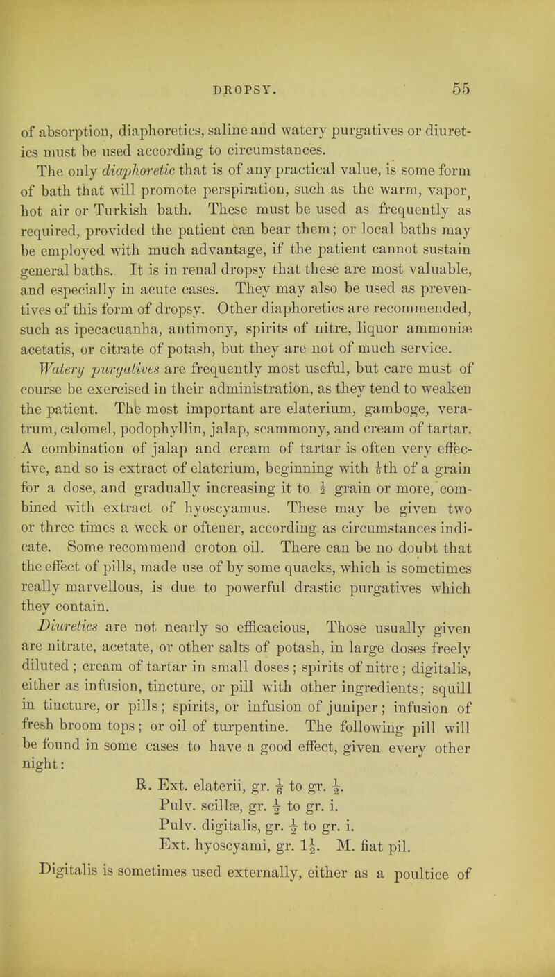 of absorption, diaphoretics, saline and watery purgatives or diuret- ics must be used according to circumstances. The only diaphoretic that is of any practical value, is some form of bath that will promote perspiration, such as the warm, vapor, hot air or Turkish bath. These must be used as frequently as required, provided the patient can bear them; or local baths may be employed with much advantage, if the patient cannot sustain general baths. It is in renal dropsy that these are most valuable, and especially in acute cases. They may also be used as preven- tives of this form of dropsy. Other diaphoretics are recommended, such as ipecacuanha, antimony, spirits of nitre, liquor ammoniae acetatis, or citrate of potash, but they are not of much service. Watery purgatives are frequently most useful, but care must of course be exercised in their administration, as they tend to weaken the patient. The most important are elaterium, gamboge, vera- trum, calomel, podophyllin, jalap, scammony, and cream of tartar. A combination of jalap and cream of tartar is often very effec- tive, and so is extract of elaterium, beginning with Hh of a grain for a dose, and gradually increasing it to i grain or more, com- bined with extract of hyoscyamus. These may be given two or three times a week or oftener, according as circumstances indi- cate. Some recommend croton oil. There can be no doubt that the effect of pills, made use of by some quacks, which is sometimes really marvellous, is due to powerful drastic purgatives which they contain. Diuretics are not nearly so efficacious, Those usually given are nitrate, acetate, or other salts of potash, in large doses freely diluted ; cream of tartar in small doses ; spirits of nitre; digitalis, either as infusion, tincture, or pill with other ingredients; squill in tincture, or pills; spirits, or infusion of juniper; infusion of fresh broom tops; or oil of turpentine. The following pill will be found in some cases to have a good effect, given every other night: R. Ext. elaterii, gr. ^ to gr. Pulv. scillaj, gr. \ to gr. i. Pulv. digitalis, gr. to gr. i. Ext. hyoscyami, gr. 1^. M. fiat pil. Digitalis is sometimes used externally, either as a poultice of