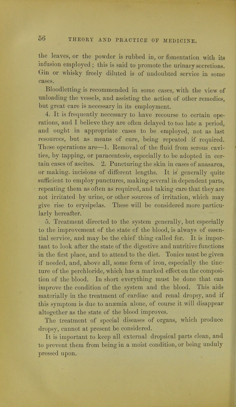 the leaves, or the powder is rubbed in, or fomentation with its infusion employed ; this is said to promote the urinary secretions. Gin or whisky freely diluted is of undoubted service in some cases. Bloodletting is recommended in some cases, with the view of unloading the vessels, and assisting the action of other remedies, but great care is necessary in its employment. 4. It is frequently necessary to have recourse to certain ope- rations, and I believe they are often delayed to too late a period, and ought in appropriate cases to be employed, not as last resources, but as means of cure, being repeated if required. These operations are—1. Removal of the fluid from serous cavi- ties, by tapping, or paracentesis, especially to be adopted in cer- tain cases of ascites. 2. Puncturing the skin in cases of anasarca, or making- incisions of different lengths. It is generally quite sufficient to employ punctures, making several in dependent parts, repeating them as often as required, and taking care that they are not irritated by urine, or other sources of irritation, which may give rise to erysipelas. These will be considered more particu- larly hereafter. 5. Treatment directed to the system generally, but especially to the improvement of the state cf the blood, is always of essen- tial service, and may be the chief thing called for. It is impor- tant to look after the state of the digestive and nutritive functions in the first place, and to attend to the diet. Tonics must be given if needed, and, above all, some form of iron, especially the tinc- ture of the per chloride, which has a marked effect on the composi- tion of the blood. In short everything must be done that can improve the condition of the system and the blood. This aids materially in the treatment of cardiac and renal dropsy, and if this symptom is due to anaemia alone, of course it will disappear altogether as the state of the blood improves. The treatment of special diseases of organs, which produce dropsy, cannot at present be considered. It is important to keep all external dropsical parts clean, and to prevent them from being in a moist condition, or being unduly pressed upon.