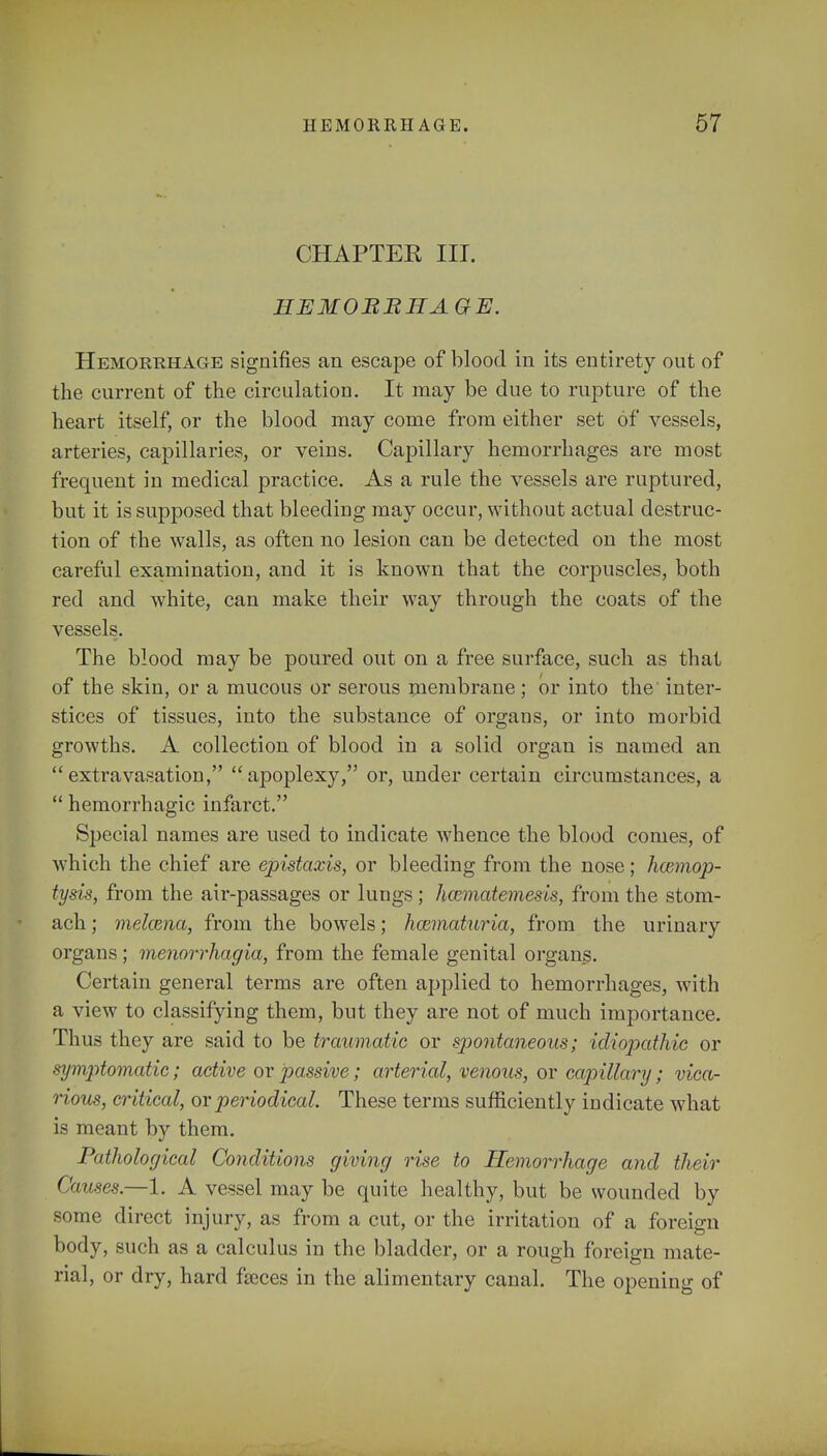 CHAPTER III. HEMORRHAGE. Hemorrhage signifies an escape of blood in its entirety out of the current of the circulation. It may be due to rupture of the heart itself, or the blood may come from either set of vessels, arteries, capillaries, or veins. Capillary hemorrhages are most frequent in medical practice. As a rule the vessels are ruptured, but it is supposed that bleeding may occur, without actual destruc- tion of the walls, as often no lesion can be detected on the most careful examination, and it is known that the corpuscles, both red and white, can make their way through the coats of the vessels. The blood may be poured out on a free surface, such as that of the skin, or a mucous or serous membrane; or into the inter- stices of tissues, into the substance of organs, or into morbid growths. A collection of blood in a solid organ is named an  extravasation,  apoplexy, or, under certain circumstances, a  hemorrhagic infarct. Special names are used to indicate whence the blood comes, of which the chief are epistaxis, or bleeding from the nose; hcemop- tysis, from the air-passages or lungs; hcematemesis, from the stom- ach ; melama, from the bowels; hozmaturia, from the urinary organs; menorrhagia, from the female genital organs. Certain general terms are often applied to hemorrhages, with a view to classifying them, but they are not of much importance. Thus they are said to be traumatic or spontaneous; idiopathic or symptomatic; active or passive; arterial, venous, or capillary; vica- rious, critical, or periodical. These terms sufficiently indicate what is meant by them. Pathological Conditions giving rise to Hemorrhage and their Causes.—1. A vessel may be quite healthy, but be wounded by some direct injury, as from a cut, or the irritation of a foreign body, such as a calculus in the bladder, or a rough foreign mate- rial, or dry, hard faeces in the alimentary canal. The opening of