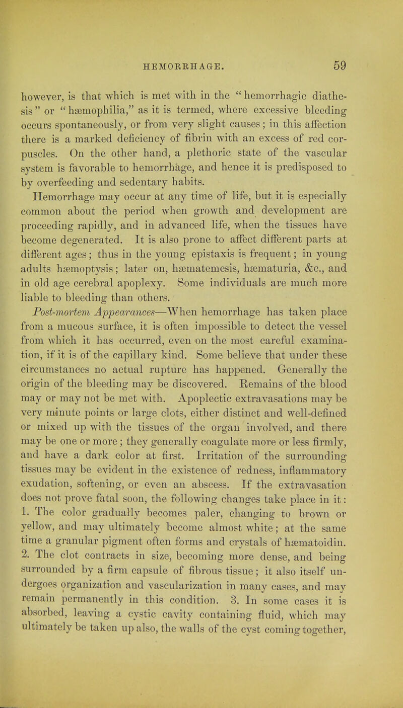 however, is that which is met with in the  hemorrhagic diathe- sis  or  haemophilia, as it is termed, where excessive bleeding occurs spontaneously, or from very slight causes; in this affection there is a marked deficiency of fibrin with an excess of red cor- puscles. On the other hand, a plethoric state of the vascular system is favorable to hemorrhage, and hence it is j>redisposed to by overfeeding and sedentary habits. Hemorrhage may occur at any time of life, but it is especially common about the period when growth and development are proceeding rapidly, and in advanced life, when the tissues have become degenerated. It is also prone to affect different parts at different ages; thus in the young epistaxis is frequent; in young adults haemoptysis; later on, hsematemesis, hsematuria, &c, and in old age cerebral apoplexy. Some individuals are much more liable to bleeding than others. Post-mortem Appearances—When hemorrhage has taken place from a mucous surface, it is often impossible to detect the vessel from which it has occurred, even on the most careful examina- tion, if it is of the capillary kind. Some believe that under these circumstances no actual rupture has happened. Generally the origin of the bleeding may be discovered. Remains of the blood may or may not be met with. Apoplectic extravasations may be very minute points or large clots, either distinct and well-defined or mixed up with the tissues of the organ involved, and there may be one or more; they generally coagulate more or less firmly, and have a dark color at first. Irritation of the surrounding tissues may be evident in the existence of redness, inflammatory exudation, softening, or even an abscess. If the extravasation does not prove fatal soon, the following changes take place in it: 1. The color gradually becomes paler, changing to brown or yellow, and may ultimately become almost white; at the same time a granular pigment often forms and crystals of h&ematoidin. 2. The clot contracts in size, becoming more dense, and being surrounded by a firm capsule of fibrous tissue; it also itself un- dergoes organization and vascularization in many cases, and may remain permanently in this condition. 3. In some cases it is absorbed, leaving a cystic cavity containing fluid, which may ultimately be taken up also, the walls of the cyst coming together,