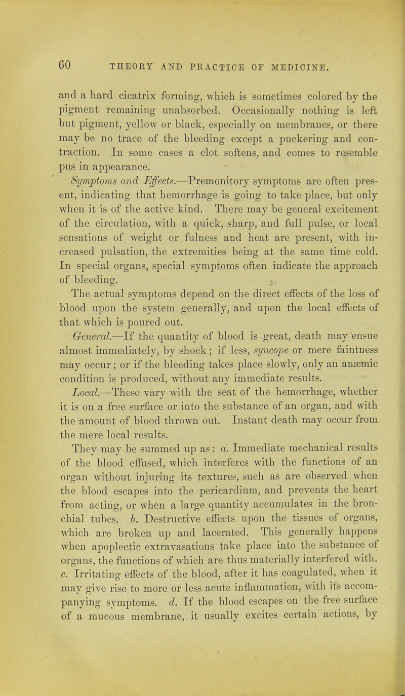 and a hard cicatrix forming, which is sometimes colored by the pigment remaining unabsorbed. Occasionally nothing is left but pigment, yellow or black, especially on membranes, or there may be no trace of the bleeding except a puckering and con- traction. In some cases a clot softens, and comes to resemble pus in appearance. Symptoms and Effects.—Premonitory symptoms are often pres- ent, indicating that hemorrhage is going to take place, but only when it is of the active kind. There may be general excitement of the circulation, with a quick, sharp, and full pulse, or local sensations of weight or fulness and heat are present, with in- creased pulsation, the extremities being at the same time cold. In special organs, special symptoms often indicate the approach of bleeding. The actual symptoms depend on the direct effects of the loss of blood upon the system generally, and upon the local effects of that which is poured out. General.—If the quantity of blood is great, death may 'ensue almost immediately, by shock; if less, syncope or mere faintness may occur ; or if the bleeding takes place slowly, only an anaemic condition is produced, without any immediate results. Local.—These vary with the seat of the hemorrhage, whether it is on a free surface or into the substance of an organ, and with the amount of blood thrown out. Instant death may occur from the mere local results. They may be summed up as: a. Immediate mechanical results of the blood effused, which interferes with the functions of an organ without injuring its textures, such as are observed when the blood escapes into the pericardium, and prevents the heart from acting, or when a large quantity accumulates in the bron- chial tubes, b. Destructive effects upon the tissues of organs, which are broken up and lacerated. This generally happens when apoplectic extravasations take place into the substance of organs, the functions of which are thus materially interfered with, c. Irritating effects of the blood, after it has coagulated, when it may give rise to more or less acute inflammation, with it^ accom- panying symptoms, d. If the blood escapes on the free suit ace of a mucous membrane, it usually excites certaiu actions, by