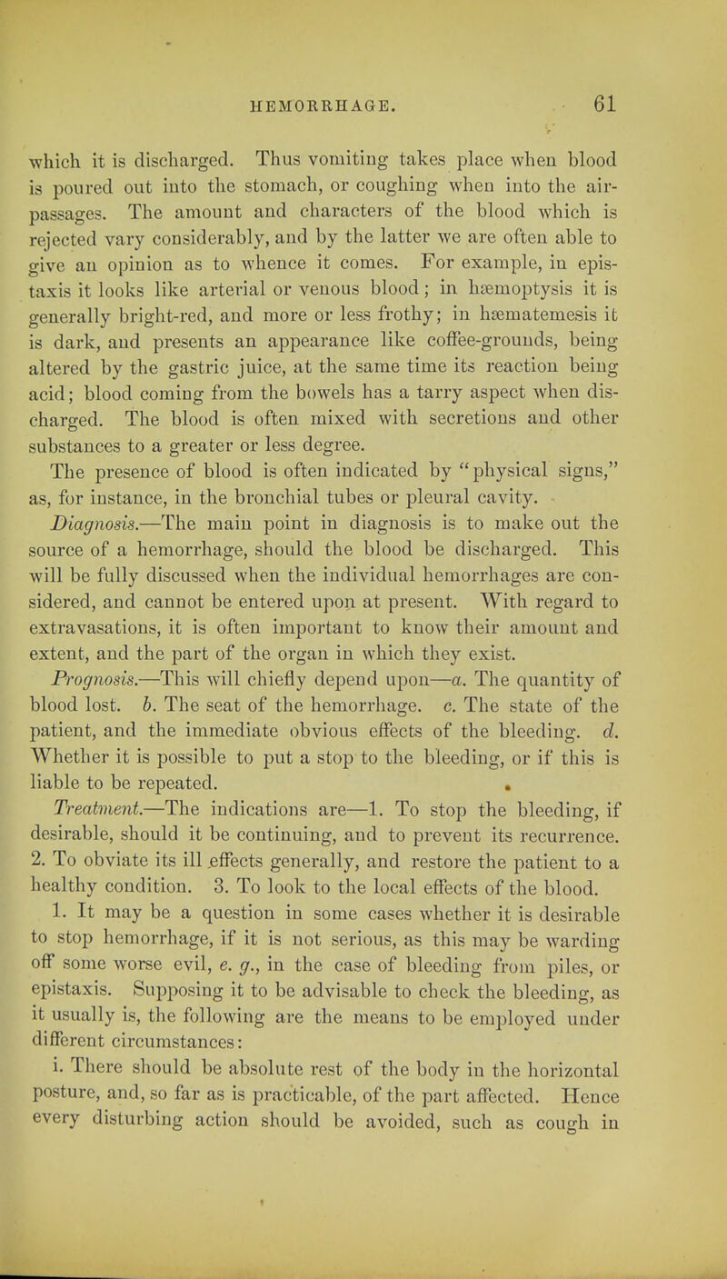 which it is discharged. Thus vomiting takes place when blood is poured out into the stomach, or coughing when into the air- passages. The amount and characters of the blood which is rejected vary considerably, and by the latter we are often able to give an opinion as to whence it comes. For example, in epis- taxis it looks like arterial or venous blood; in haemoptysis it is generally bright-red, and more or less frothy; in hsematemesis it is dark, and presents an appearance like coffee-grounds, being altered by the gastric juice, at the same time its reaction being acid; blood coming from the bowels has a tarry aspect when dis- charged. The blood is often mixed with secretions and other substances to a greater or less degree. The presence of blood is often indicated by physical signs, as, for instance, in the bronchial tubes or pleural cavity. Diagnosis.—The main point in diagnosis is to make out the source of a hemorrhage, should the blood be discharged. This will be fully discussed when the individual hemorrhages are con- sidered, and cannot be entered upon at present. With regard to extravasations, it is often important to know their amount and extent, and the part of the organ in which they exist. Prognosis.—This will chiefly depend upon—a. The quantity of blood lost. b. The seat of the hemorrhage, c. The state of the patient, and the immediate obvious effects of the bleeding, d. Whether it is possible to put a stop to the bleeding, or if this is liable to be repeated. • Treatment.—The indications are—1. To stop the bleeding, if desirable, should it be continuing, and to prevent its recurrence. 2. To obviate its ill .effects generally, and restore the patient to a healthy condition. 3. To look to the local effects of the blood. 1. It may be a question in some cases whether it is desirable to stop hemorrhage, if it is not serious, as this may be warding off some worse evil, e. g., in the case of bleeding from piles, or epistaxis. Supposing it to be advisable to check the bleeding, as it usually is, the following are the means to be employed under different circumstances: i. There should be absolute rest of the body in the horizontal posture, and, so far as is practicable, of the part affected. Hence every disturbing action should be avoided, such as cough in