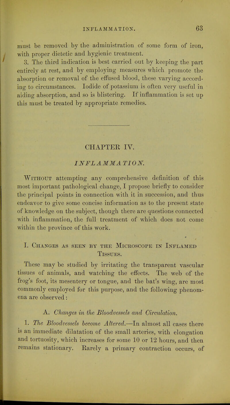 must be removed by the administration of some form of iron, with proper dietetic and hygienic treatment. 3. The third indication is best carried out by keeping the part entirely at rest, and by employing measures which promote the absorption or removal of the effused blood, these varying accord- ing to circumstances. Iodide of potassium is often very useful in aiding absorption, and so is blistering. If inflammation is set up this must be treated by appropriate remedies. CHAPTER IV. I NFL A MM A TION. Without attempting any comprehensive definition of this most important pathological change, I propose briefly to consider the principal points in connection with it in succession, and thus endeavor to give some concise information as to the present state of knowledge on the subject, though there are questions connected with inflammation, the full treatment of which does not come within the province of this work. 9 I. Changes as seen by the Microscope in Inflamed Tissues. These may be studied by irritating the transparent vascular tissues of animals, and watching the effects. The web of the frog's foot, its mesentery or tongue, and the bat's wing, are most commonly employed for this purpose, and the following phenom- ena are observed: A. Changes in the Bloodvessels and Circulation. 1. The Bloodvessels become Altered.—In almost all cases there is an immediate dilatation of the small arteries, with elongation and tortuosity, which increases for some 10 or 12 hours, and then remains stationary. Rarely a primary contraction occurs, of