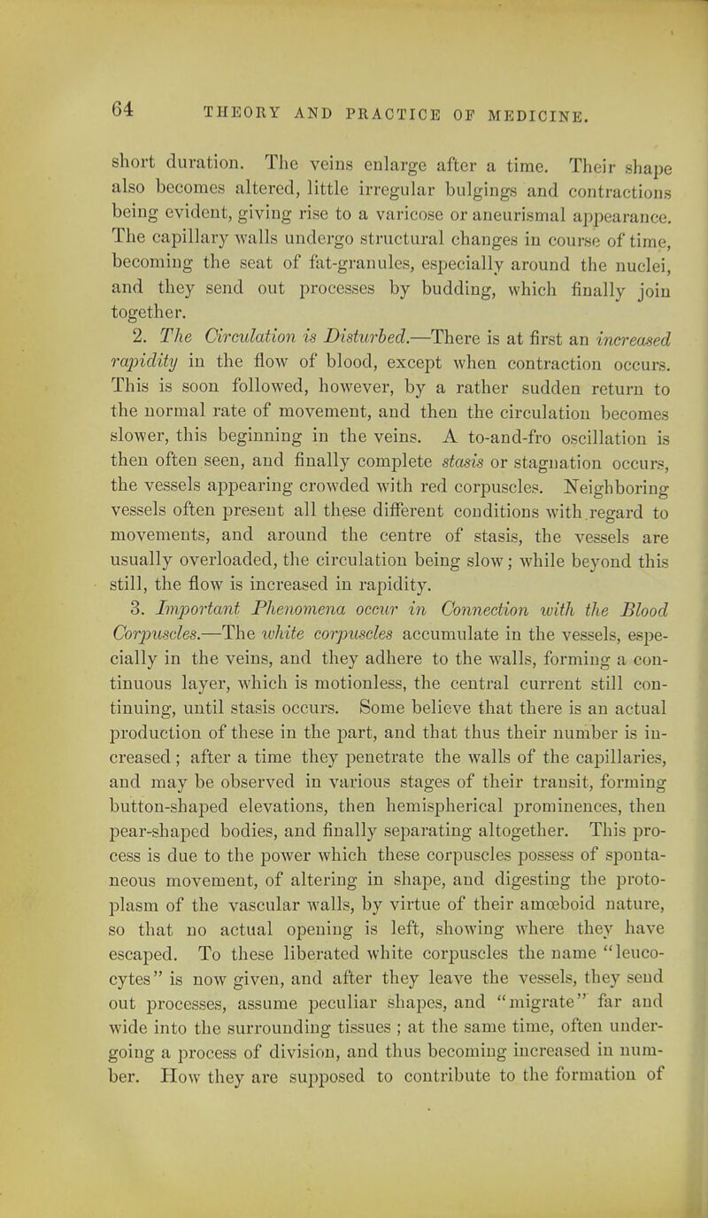 short duration. The veins enlarge after a time. Their shape also becomes altered, little irregular bulgings and contractions being evident, giving rise to a varicose or aneurismal appearance. The capillary walls undergo structural changes in course of time, becoming the seat of fat-granules, especially around the nuclei, and they send out processes by budding, which finally join together. 2. The Circulation is Disturbed.—There is at first an increased rapidity in the flow of blood, except when contraction occurs. This is soon followed, however, by a rather sudden return to the normal rate of movement, and then the circulation becomes slower, this beginning in the veins. A to-and-fro oscillation is then often.seen, and finally complete stasis or stagnation occurs, the vessels appearing crowded with red corpuscles. Neighboring vessels often present all these different conditions with.regard to movements, and around the centre of stasis, the vessels are usually overloaded, the circulation being slow; while beyond this still, the flow is increased in rapidity. 3. Important Phenomena occur in Connection with the Blood Corjmscles.—The white corpuscles accumulate in the vessels, espe- cially in the veins, and they adhere to the walls, forming a con- tinuous layer, which is motionless, the central current still con- tinuing, until stasis occurs. Some believe that there is an actual production of these in the part, and that thus their number is in- creased ; after a time they penetrate the walls of the capillaries, and may be observed in various stages of their transit, forming button-shaped elevations, then hemispherical prominences, then pear-shaped bodies, and finally separating altogether. This pro- cess is due to the power which these corpuscles possess of sponta- neous movement, of altering in shape, and digesting the proto- plasm of the vascular walls, by virtue of their amoeboid nature, so that no actual opening is left, showing where they have escaped. To these liberated white corpuscles the name leuco- cytes is now given, and after they leave the vessels, they send out processes, assume peculiar shapes, and migrate far and wide into the surrounding tissues ; at the same time, often under- going a process of division, and thus becoming increased in num- ber. How they are supposed to contribute to the formation of