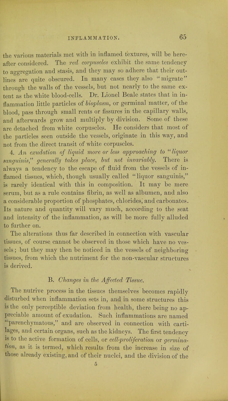 the various materials met with in inflamed textures, will be here- after considered. The red corpuscles exhibit the same tendency to aggregation and stasis, and they may so adhere that their out- lines are quite obscured. In many cases they also migrate through the walls of the vessels, but not nearly to the same ex- tent as the white blood-cells. Dr. Lionel Beale states that in in- flammation little particles of bioplasm, or germinal matter, of the blood, pass through small rents or fissures in the capillary walls, and afterwards grow and multiply by division. Some of these are detached from white corpuscles. He considers that most of the particles seen outside the vessels, originate in this way, and not from the direct transit of white corpuscles. 4. An exudation of liquid more or less approaching to  liquor sanguinis, generally takes place, but not invariably. There is always a tendency to the escape of fluid from the vessels of in- flamed tissues, which, though usually called  liquor sanguinis, is rarely identical with this in composition. It may be mere serum, but as a rule contains fibrin, as well as albumen, and also a considerable proportion of phosphates, chlorides, and carbonates. Its nature and quantity will vary much, according to the seat and intensity of the inflammation, as will be more fully alluded to further on. The alterations thus far described in connection with vascular tissues, of course cannot be observed in those which have no ves- sels ; but they may then be noticed in the vessels of neighboring tissues, from which the nutriment for the non-vascular structures is derived. B. Changes in the Affected Tissue. The nutrive process in the tissues themselves becomes rapidly disturbed when inflammation sets in, and in some structures this is the only perceptible deviation from health, there being no ap- preciable amount of exudation. Such inflammations are named parenchymatous, and are observed in connection with carti- lages, and certain organs, such as the kidneys. The first tendency is to the active formation of cells, or cell-proliferation or germina- tion, as it is termed, which results from the increase in size of those already existing, and of their nuclei, and the division of the 5