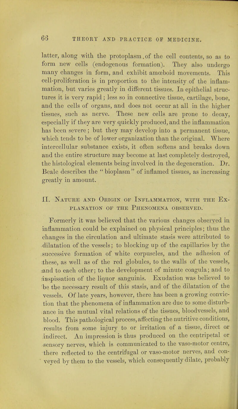 latter, along with the protoplasm. of the cell contents, so as to form new cells (endogenous formation). They also undergo many changes in form, and exhibit amoeboid movements. This cell-proliferation is in proportion to the intensity of the inflam- mation, but varies greatly in different tissues. In epithelial struc- tures it is very rapid; less so in connective tissue, cartilage, bone, and the cells of organs, and does not occur at all in the higher tissues, such as nerve. These new cells are prone to decay, especially if they are very quickly produced, and the inflammation has been severe; but they may develop into a permanent tissue, which tends to be of lower organization than the original. Where intercellular substance exists, it often softens and breaks down and the entire structure may become at last completely destroyed, the histological elements being involved in the degeneration. Dr. Beale describes the  bioplasm of inflamed tissues, as increasing greatly in amount. II. Nature and Origin of Inflammation, with the Ex- planation of the Phenomena observed. Formerly it was believed that the various changes observed in inflammation could be explained on physical principles; thus the changes in the circulation and ultimate stasis were attributed to dilatation of the vessels; to blocking up of the capillaries by the successive formation of white corpuscles, and the adhesion of these, as well as of the red globules, to the walls of the vessels, ^and to each other; to the development of minute coagula; and to linspissation of the liquor sanguinis. Exudation was believed to 'be the necessary result of this stasis, and of the dilatation of the vessels. Of late years, however, there has been a growing convic- tion that the phenomena of inflammation are due to some disturb- ; ance in the mutual vital relations of the tissues, bloodvessels, and blood. This pathological process, affecting the nutritive conditions, results from some injury to or irritation of a tissue, direct or indirect. An impression is thus produced on the centripetal or sensory nerves, which is communicated to the vaso-motor centre, there reflected to the centrifugal or vaso-motor nerves, and con- ' veyed by them to the vessels, which consequently dilate, probably
