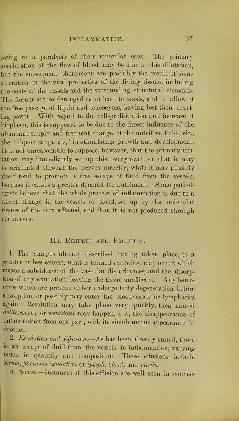 owing to a paralysis of their muscular coat. The primary acceleration of the flow of blood may be due to this dilatation, but the subsequent phenomena are probably the result of some alteration in the vital properties of the living tissues, including the coats of the vessels and the surrounding structural elements. The former are so deranged as to lead to stasis, and to allow of the free passage of liquid and leucocytes, having lost their resist- ing power. With regard to the cell-proliferation and increase of bioplasm, this is supposed to be due to the direct influence of the abundant supply and frequent change of the nutritive fluid, viz., the liquor sanguinis, in stimulating growth and development. It is not unreasonable to suppose, however, that the primary irri- tation may immediately set up this overgrowth, or that it may be originated through the nerves directly, while it may possibly itself tend to promote a free escape of fluid from the vessels, because it causes a greater demand for nutriment. Some pathol- ogists believe that the whole process of inflammation is due to a direct change in the vessels or blood, set up by the molecular tissues of the part affected, and that it is not produced through the nerves. III. Results and Products. 1. The changes already described having taken place, to a greater or less extent, what is termed resolution may occur, which means a subsidence of the vascular disturbances, and the absorp- tion of any exudation, leaving the tissue unaffected. Any leuco- cytes which are present either undergo fatty degeneration before absorption, or possibly may enter the bloodvessels or lymphatics again. Resolution may take place very quickly, then named delitescence; or metastasis may happen, i. e., the disappearance of inflammation from one part, with its simultaneous appearance in another. 2. Exudation and Effusion.—As has been already stated, there is an escape of fluid from the vessels in inflammation, varying much in quantity and composition. These effusions include serum, fibrinous exudation or lymph, blood, and mucin. a. Serum.—Instances of this effusion are well seen in connec-