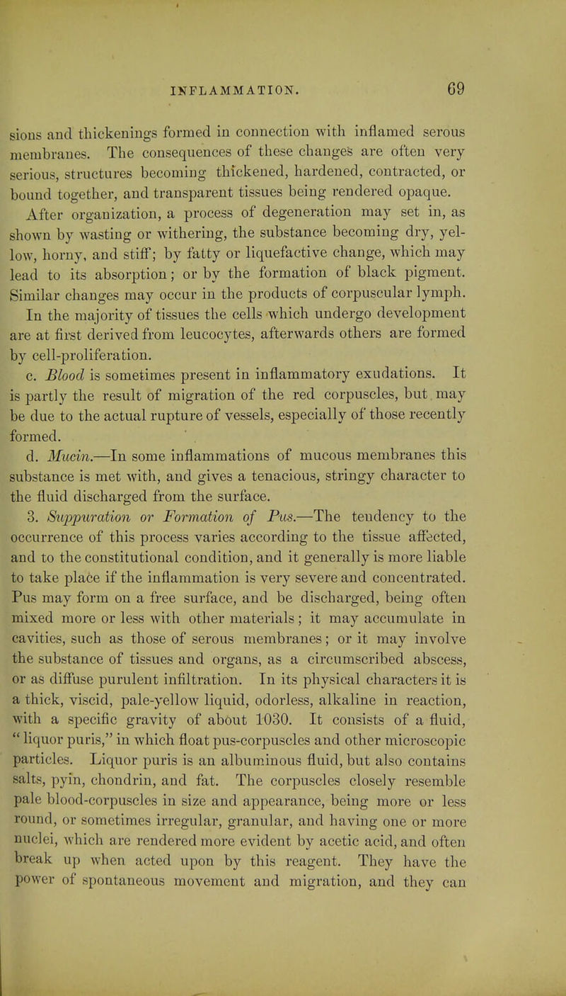 sions and thickenings formed in connection with inflamed serous membranes. The consequences of these changes are often very serious, structures becoming thickened, hardened, contracted, or bound together, and transparent tissues being rendered opaque. After organization, a process of degeneration ma}' set in, as shown by wasting or withering, the substance becoming dry, yel- low, horny, and stiff; by fatty or liquefactive change, which may lead to its absorption; or by the formation of black pigment. Similar changes may occur in the products of corpuscular lymph. In the majority of tissues the cells which undergo development are at first derived from leucocytes, afterwards others are formed by cell-proliferation. c. Blood is sometimes present in inflammatory exudations. It is partly the result of migration of the red corpuscles, but may be due to the actual rupture of vessels, especially of those recently formed. d. Mucin.—In some inflammations of mucous membranes this substance is met with, and gives a tenacious, stringy character to the fluid discharged from the surface. 3. Suppuration or Formation of Pus.—The tendency to the occurrence of this process varies according to the tissue affected, and to the constitutional condition, and it generally is more liable to take place if the inflammation is very severe and concentrated. Pus may form on a free surface, and be discharged, being often mixed more or less with other materials; it may accumulate in cavities, such as those of serous membranes; or it may involve the substance of tissues and organs, as a circumscribed abscess, or as diffuse purulent infiltration. In its physical characters it is a thick, viscid, pale-yellow liquid, odorless, alkaline in reaction, with a specific gravity of about 1030. It consists of a fluid,  liquor puris, in which float pus-corpuscles and other microscopic particles. Liquor puris is an albuminous fluid, but also contains salts, pyin, chondrin, and fat. The corpuscles closely resemble pale blood-corpuscles in size and appearance, being more or less round, or sometimes irregular, granular, and having one or more nuclei, which are rendered more evident by acetic acid, and often break up when acted upon by this reagent. They have the power of spontaneous movement and migration, and they can