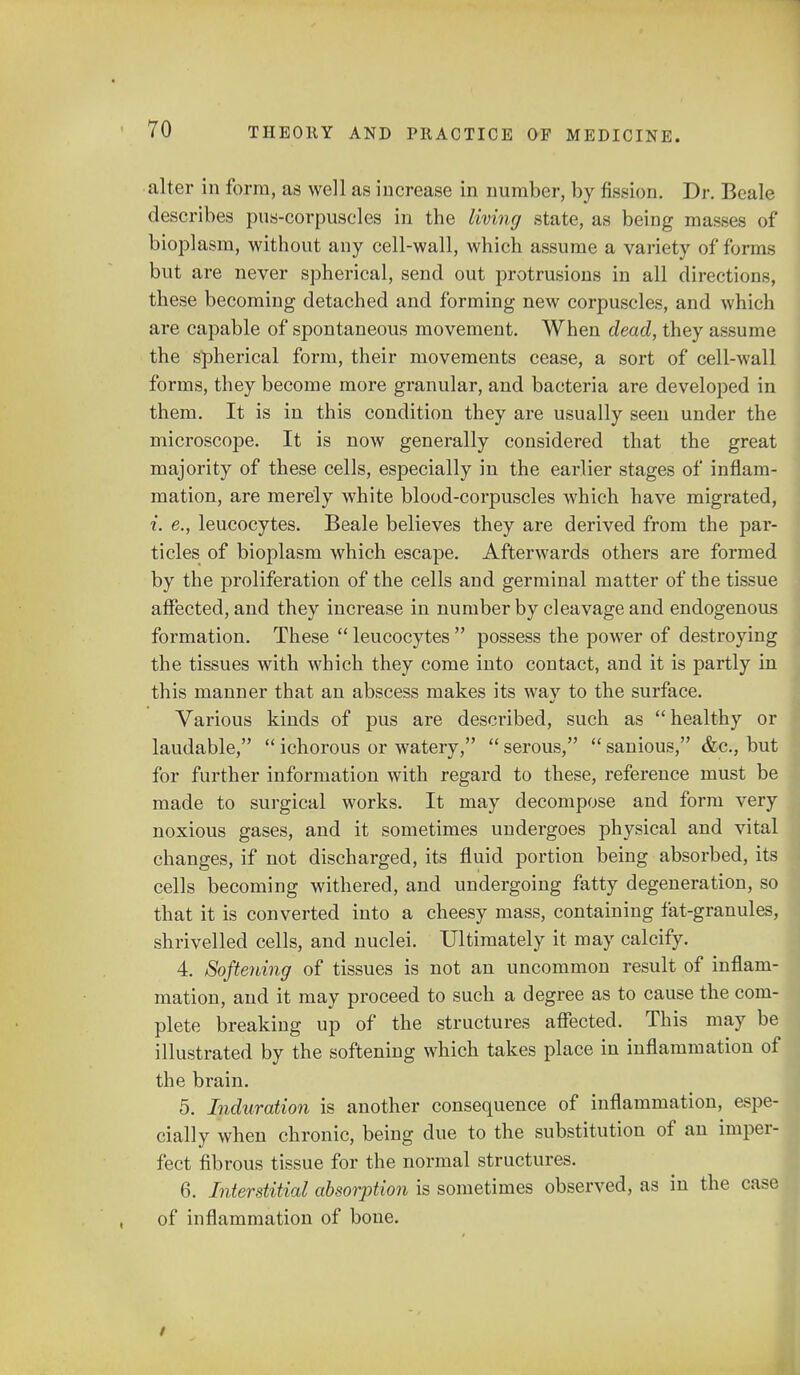 alter in form, as well as increase in number, by fission. Dr. Beale describes pus-corpuscles in the living state, as being masses of bioplasm, without any cell-wall, which assume a variety of forms but are never spherical, send out protrusions in all directions, these becoming detached and forming new corpuscles, and which are capable of spontaneous movement. When dead, they assume the spherical form, their movements cease, a sort of cell-wall forms, they become more granular, and bacteria are developed in them. It is in this condition they are usually seen under the microscope. It is now generally considered that the great majority of these cells, especially in the earlier stages of inflam- mation, are merely white blood-corpuscles which have migrated, i. e., leucocytes. Beale believes they are derived from the par- ticles of bioplasm which escape. Afterwards others are formed by the proliferation of the cells and germinal matter of the tissue affected, and they increase in number by cleavage and endogenous formation. These  leucocytes  possess the power of destroying the tissues with which they come into contact, and it is partly in this manner that an abscess makes its wav to the surface. Various kinds of pus are described, such as healthy or laudable,  ichorous or watery,  serous,  sanious, &c, but for further information with regard to these, reference must be made to surgical works. It may decompose and form very noxious gases, and it sometimes undergoes physical and vital changes, if not discharged, its fluid portion being absorbed, its cells becoming withered, and undergoing fatty degeneration, so that it is converted into a cheesy mass, containing fat-granules, shrivelled cells, and nuclei. Ultimately it may calcify. 4. Softening of tissues is not an uncommon result of inflam- mation, and it may proceed to such a degree as to cause the com- plete breaking up of the structures affected. This may be illustrated by the softening which takes place in inflammation of the brain. 5. Induration is another consequence of inflammation, espe- cially when chronic, being due to the substitution of an imper- fect fibrous tissue for the normal structures. 6. Interstitial absorption is sometimes observed, as in the case of inflammation of bone. /